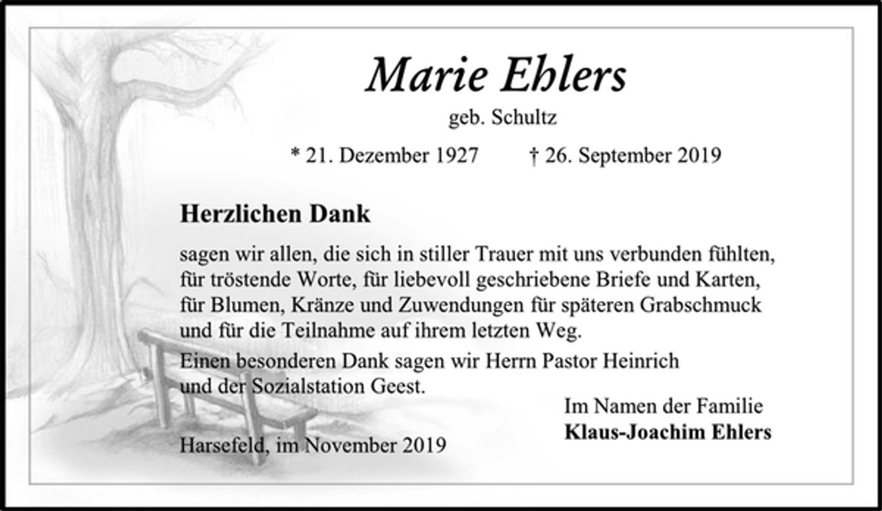 <p>Marie Ehlers<br />geb. Schultz<br />* 21. Dezember 1927 † 26. September 2019<br />Herzlichen Dank<br />sagen wir allen, die sich in stiller Trauer mit uns verbunden fühlten,<br />für tröstende Worte, für liebevoll geschriebene Briefe und Karten,<br />für Blumen, Kränze und Zuwendungen für späteren Grabschmuck<br />und für die Teilnahme auf ihrem letzten Weg.<br />Einen besonderen Dank sagen wir Herrn Pastor Heinrich<br />und der Sozialstation Geest.<br />Im Namen der Familie<br />Klaus-Joachim Ehlers<br />Harsefeld, im November 2019</p>