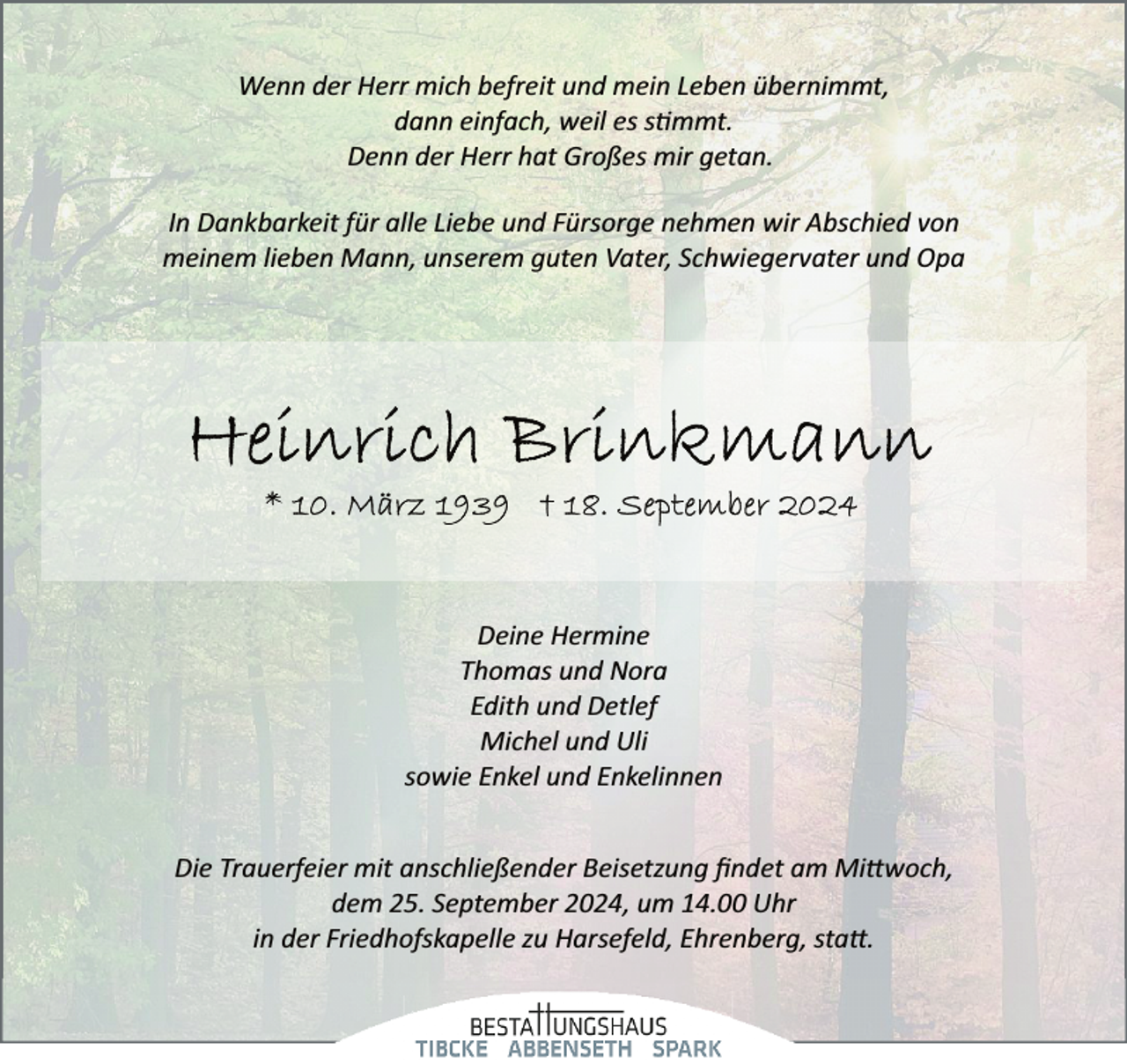 <p>Wenn der Herr mich befreit und mein Leben übernimmt,<br />dann einfach, weil es stimmt.<br />Denn der Herr hat Großes mir getan.<br />In Dankbarkeit für alle Liebe und Fürsorge nehmen wir Abschied von<br />meinem lieben Mann, unserem guten Vater, Schwiegervater und Opa</p>
<p>Deine Hermine<br />Thomas und Nora<br />Edith und Detlef<br />Michel und Uli<br />sowie Enkel und Enkelinnen<br />Die Trauerfeier mit anschließender Beisetzung ﬁndet am Mittwoch,<br />dem 25. September 2024, um 14.00 Uhr<br />in der Friedhofskapelle zu Harsefeld, Ehrenberg, statt.</p>