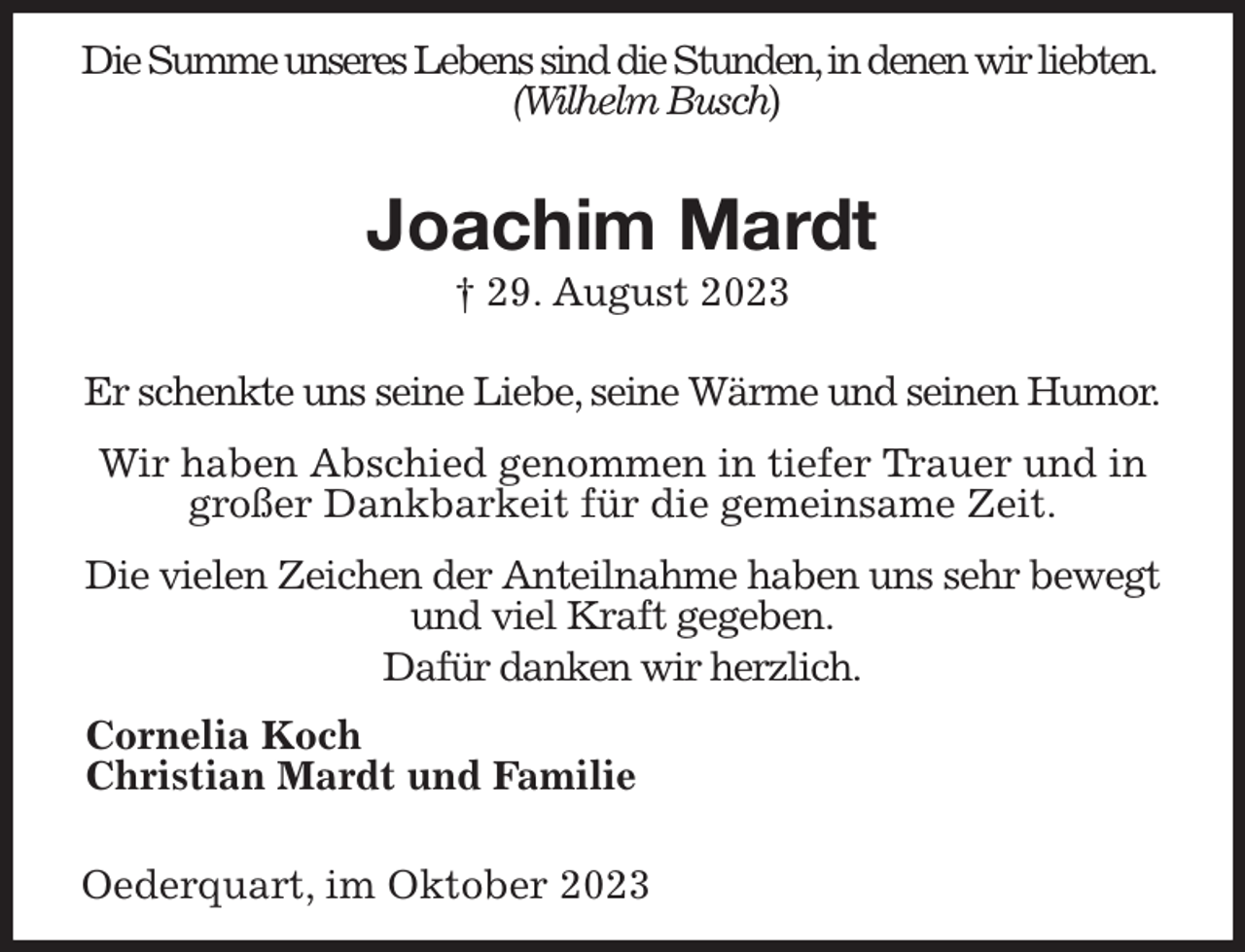 <p>Die Summe unseres Lebens sind die Stunden, in denen wir liebten.<br />(Wilhelm Busch)</p><p>Joachim Mardt<br />† 29. August 2023</p><p>Er schenkte uns seine Liebe, seine Wärme und seinen Humor.</p><p>Wir haben Abschied genommen in tiefer Trauer und in großer Dankbarkeit für die gemeinsame Zeit.</p><p>Die vielen Zeichen der Anteilnahme haben uns sehr bewegt und viel Kraft gegeben.<br />Dafür danken wir herzlich.<br />Cornelia Koch<br />Christian Mardt und Familie</p><p>Oederquart, im Oktober 2023</p>