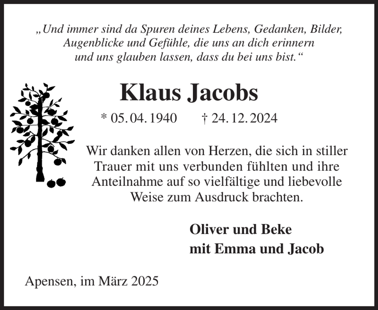 <p>„Und immer sind da Spuren deines Lebens, Gedanken, Bilder,<br />Augenblicke und Gefühle, die uns an dich erinnern<br />und uns glauben lassen, dass du bei uns bist.“<br />Klaus Jacobs<br />* 05. 04. 1940 † 24. 12. 2024<br />Wir danken allen von Herzen, die sich in stiller Trauer mit uns verbunden fühlten und ihre<br />Anteilnahme auf so vielfältige und liebevolle Weise zum Ausdruck brachten.<br />Oliver und Beke<br />mit Emma und Jacob<br />Apensen, im März 2025</p>