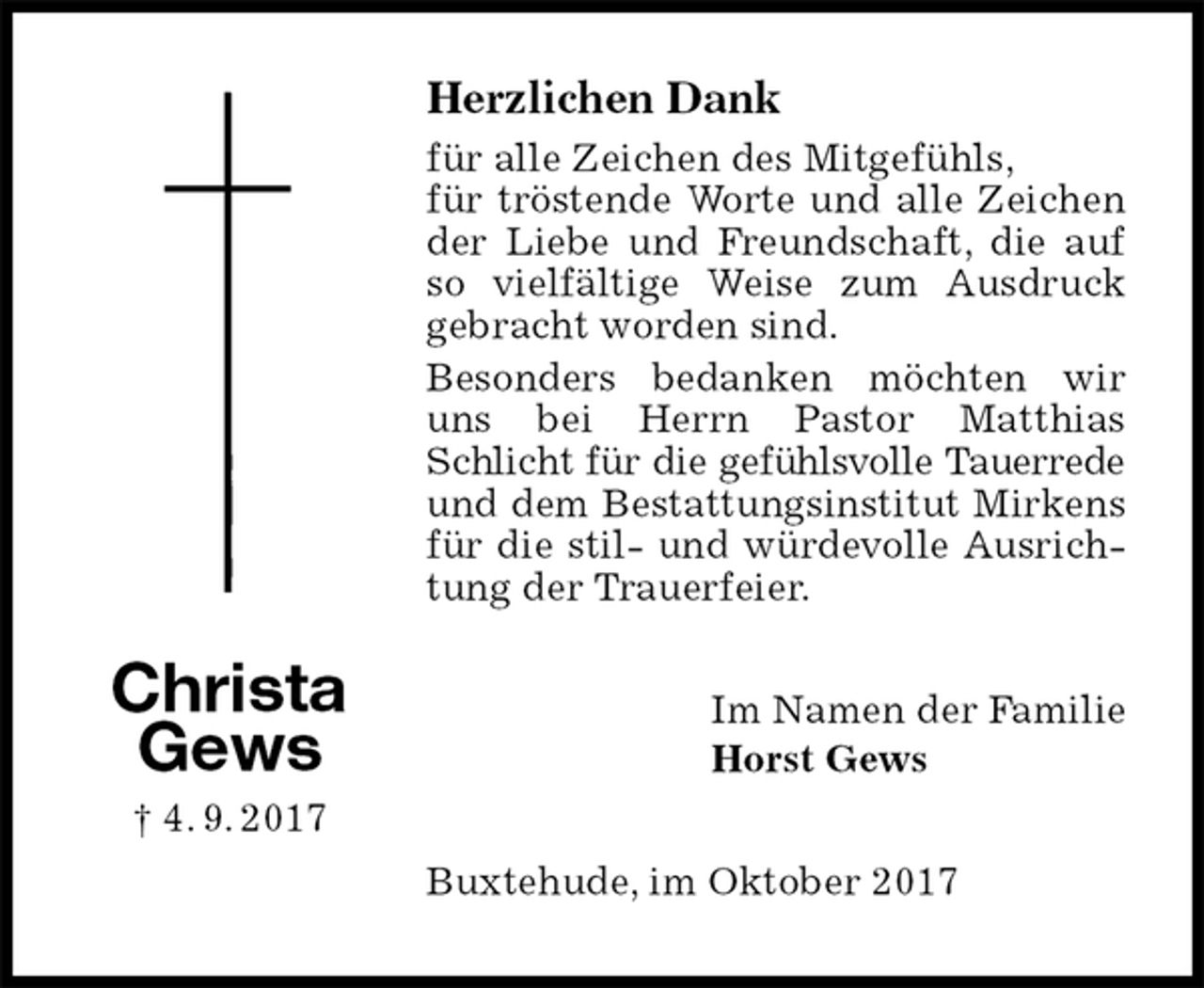 <p>Herzlichen Dank<br />für alle Zeichen des Mitgefühls,<br />für tröstende Worte und alle Zeichen der Liebe und Freundschaft, die auf so vielfältige Weise zum Ausdruck gebracht worden sind.<br />Besonders bedanken möchten wir uns bei Herrn Pastor Matthias Schlicht für die gefühlsvolle Tauerrede und dem Bestattungsinstitut Mirkens für die stil- und würdevolle Ausrichtung der Trauerfeier.<br />Im Namen der Familie<br />Horst Gews<br />Buxtehude, im Oktober 2017</p><p>Christa<br />Gews<br />† 4. 9. 2017</p>