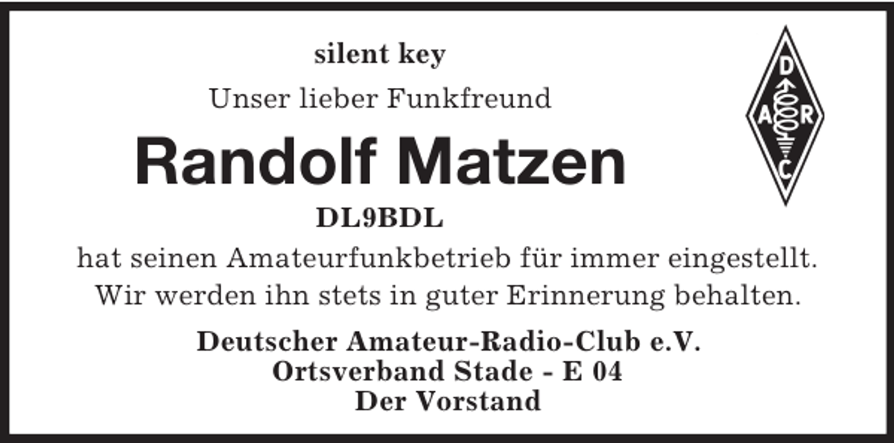 <p>silent key<br />Unser lieber Funkfreund<br />Randolf Matzen<br />DL9BDL<br />hat seinen Amateurfunkbetrieb für immer eingestellt.<br />Wir werden ihn stets in guter Erinnerung behalten.<br />Deutscher Amateur-Radio-Club e.V.<br />Ortsverband Stade - E 04<br />Der Vorstand</p>