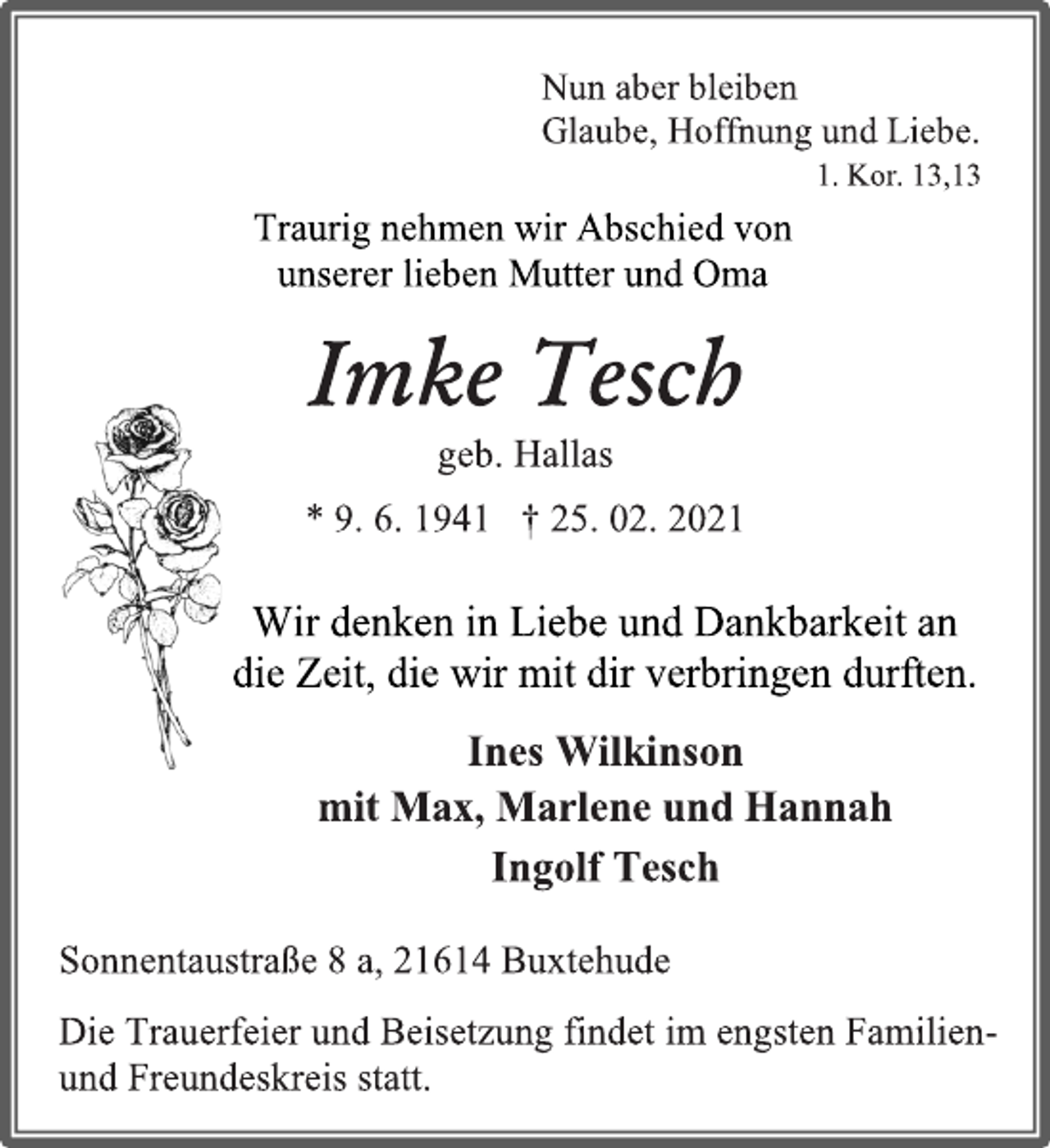 <p>Nun aber bleiben<br />Glaube, Hoffnung und Liebe.<br />1. Kor. 13,13<br />Traurig nehmen wir Abschied von<br />unserer lieben Mutter und Oma<br />Imke Tesch<br />geb. Hallas<br />* 9. 6. 1941 † 25. 02. 2021<br />Wir denken in Liebe und Dankbarkeit an<br />die Zeit, die wir mit dir verbringen durften.<br />Ines Wilkinson<br />mit Max, Marlene und Hannah<br />Ingolf Tesch<br />Sonnentaustraße 8 a, 21614 Buxtehude<br />Die Trauerfeier und Beisetzung findet im engsten Familien-<br />und Freundeskreis statt.</p>