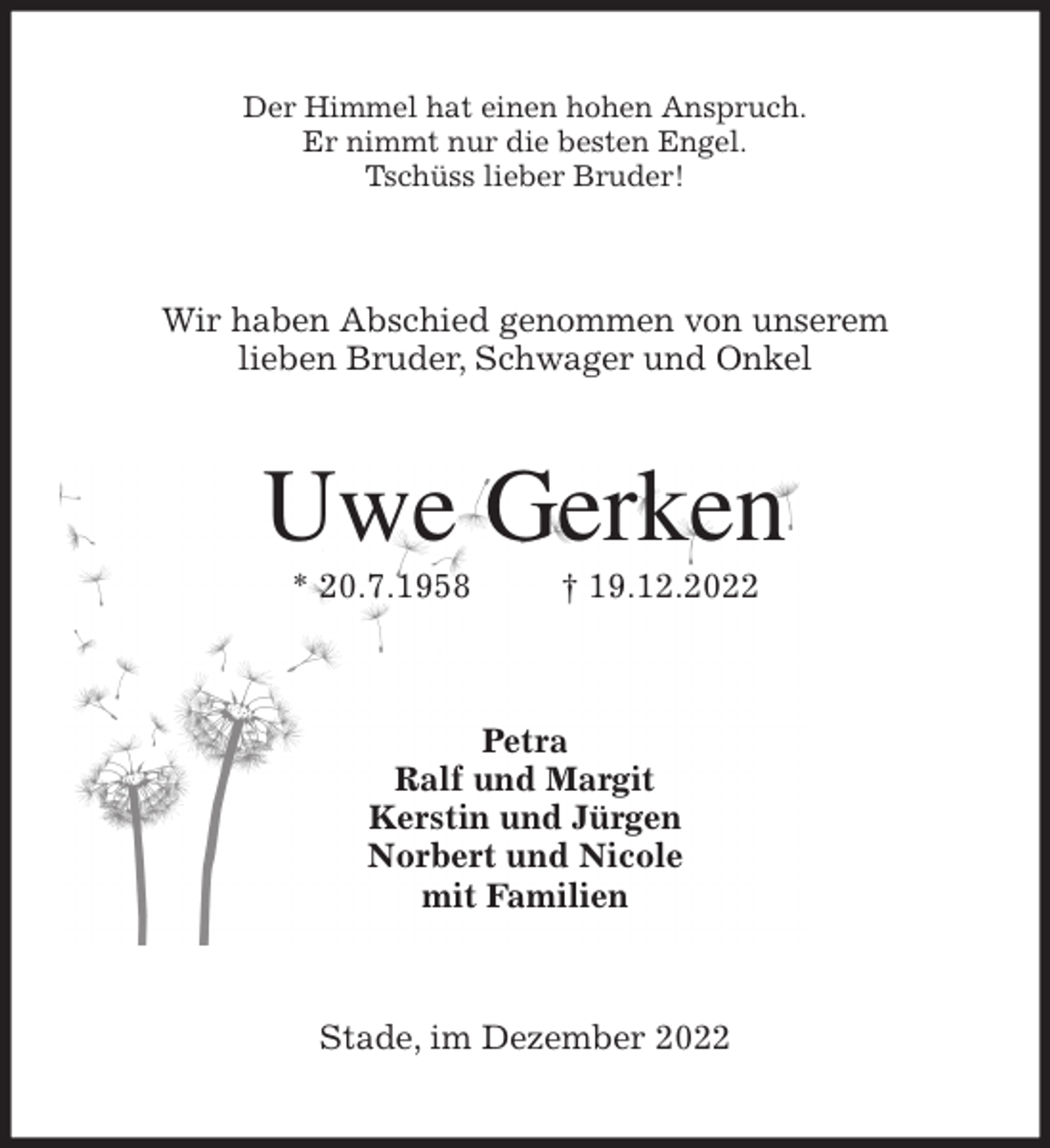 <p>Der Himmel hat einen hohen Anspruch.<br />Er nimmt nur die besten Engel.<br />Tschüss lieber Bruder!<br />Wir haben Abschied genommen von unserem<br />lieben Bruder, Schwager und Onkel<br />Uwe Gerken<br />* 20.7.1958 † 19.12.2022<br />Petra<br />Ralf und Margit<br />Kerstin und Jürgen<br />Norbert und Nicole<br />mit Familien<br />Stade, im Dezember 2022</p>