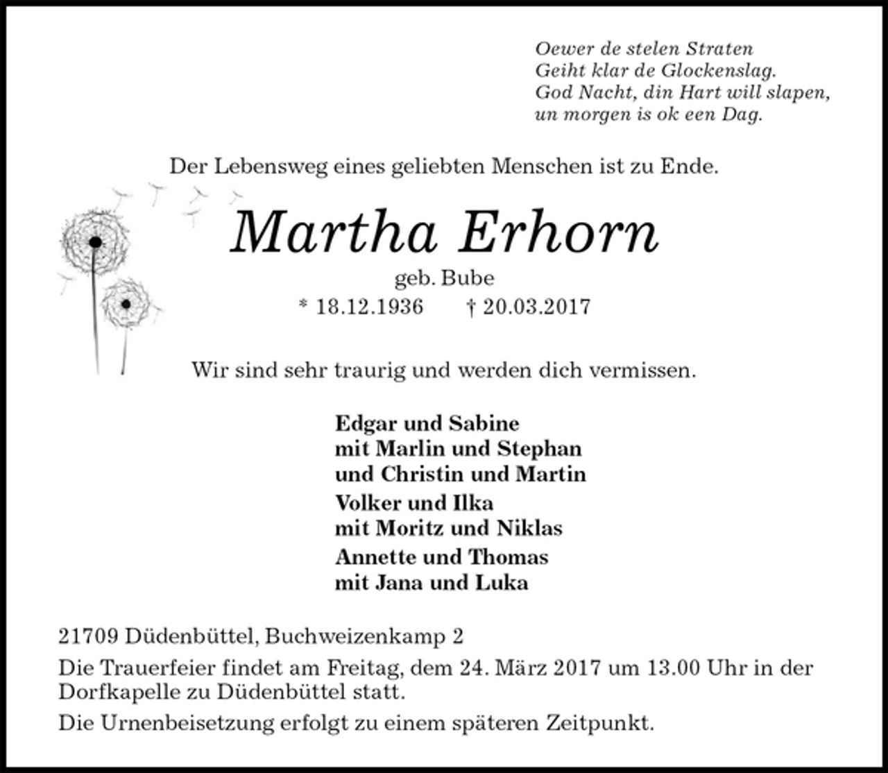 <p>Oewer de stelen Straten<br />Geiht klar de Glockenslag.<br />God Nacht, din Hart will slapen,<br />un morgen is ok een Dag.<br />Der Lebensweg eines geliebten Menschen ist zu Ende.<br />Martha Erhorn<br />geb. Bube<br />* 18.12.1936 † 20.03.2017<br />Wir sind sehr traurig und werden dich vermissen.<br />Edgar und Sabine<br />mit Marlin und Stephan<br />und Christin und Martin<br />Volker und Ilka<br />mit Moritz und Niklas<br />Annette und Thomas<br />mit Jana und Luka<br />21709 Düdenbüttel, Buchweizenkamp 2<br />Die Trauerfeier findet am Freitag, dem 24. März 2017 um 13.00 Uhr in der Dorfkapelle zu Düdenbüttel statt.<br />Die Urnenbeisetzung erfolgt zu einem späteren Zeitpunkt.</p>