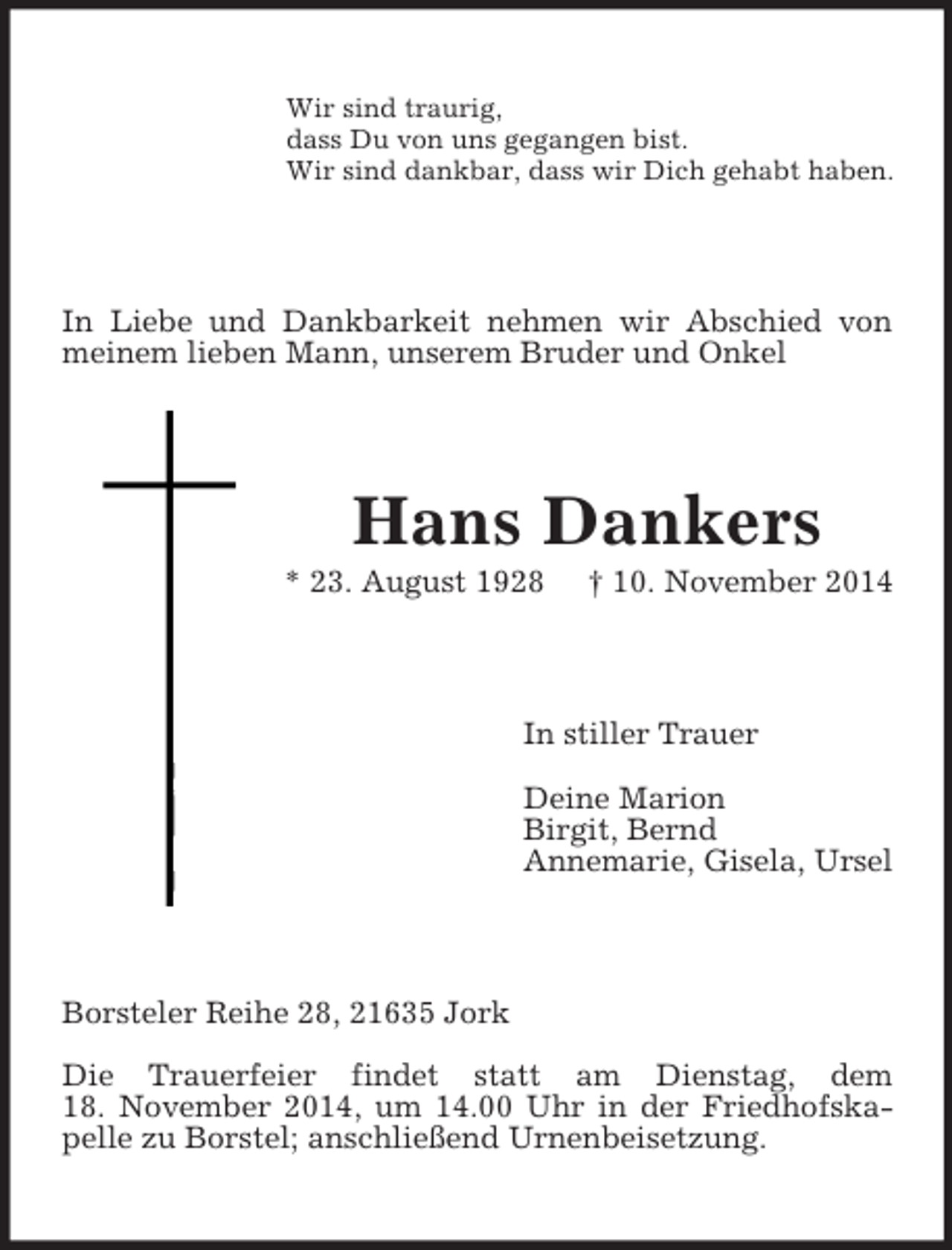 <p>Wir sind traurig,<br />dass Du von uns gegangen bist.<br />Wir sind dankbar, dass wir Dich gehabt haben.<br />In Liebe und Dankbarkeit nehmen wir Abschied von meinem lieben Mann, unserem Bruder und Onkel<br />Hans Dankers<br />* 23. August 1928 † 10. November 2014<br />In stiller Trauer</p><p>Deine Marion<br />Birgit, Bernd<br />Annemarie, Gisela, Ursel<br />Borsteler Reihe 28, 21635 Jork</p><p>Die Trauerfeier findet statt am Dienstag, dem<br />18. November 2014, um 14.00 Uhr in der Friedhofskapelle zu Borstel; anschließend Urnenbeisetzung.</p>