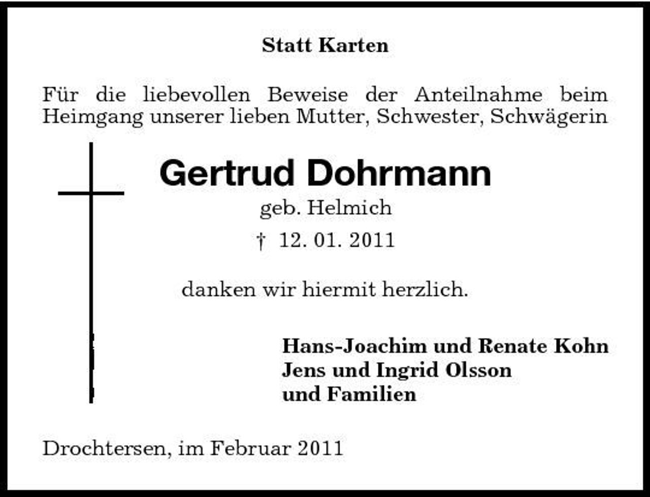 <p>Statt Karten Für die liebevollen Beweise der Anteilnahme beim Heimgang unserer lieben Mutter, Schwester, Schwägerin</p><p>Gertrud Dohrmann<br />geb. Helmich † 12. 01. 2011 danken wir hiermit herzlich. Hans-Joachim und Renate Kohn Jens und Ingrid Olsson und Familien Drochtersen, im Februar 2011</p>