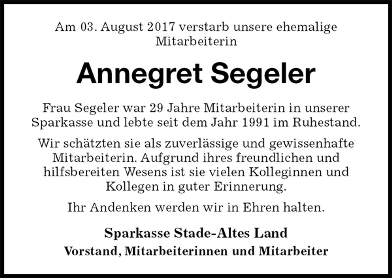 <p>Am 03. August 2017 verstarb unsere ehemalige<br />Mitarbeiterin<br />Annegret Segeler<br />Frau Segeler war 29 Jahre Mitarbeiterin in unserer Sparkasse und lebte seit dem Jahr 1991 im Ruhestand.<br />Wir schätzten sie als zuverlässige und gewissenhafte Mitarbeiterin. Aufgrund ihres freundlichen und<br />hilfsbereiten Wesens ist sie vielen Kolleginnen und<br />Kollegen in guter Erinnerung.<br />Ihr Andenken werden wir in Ehren halten.<br />Sparkasse Stade-Altes Land<br />Vorstand, Mitarbeiterinnen und Mitarbeiter</p>