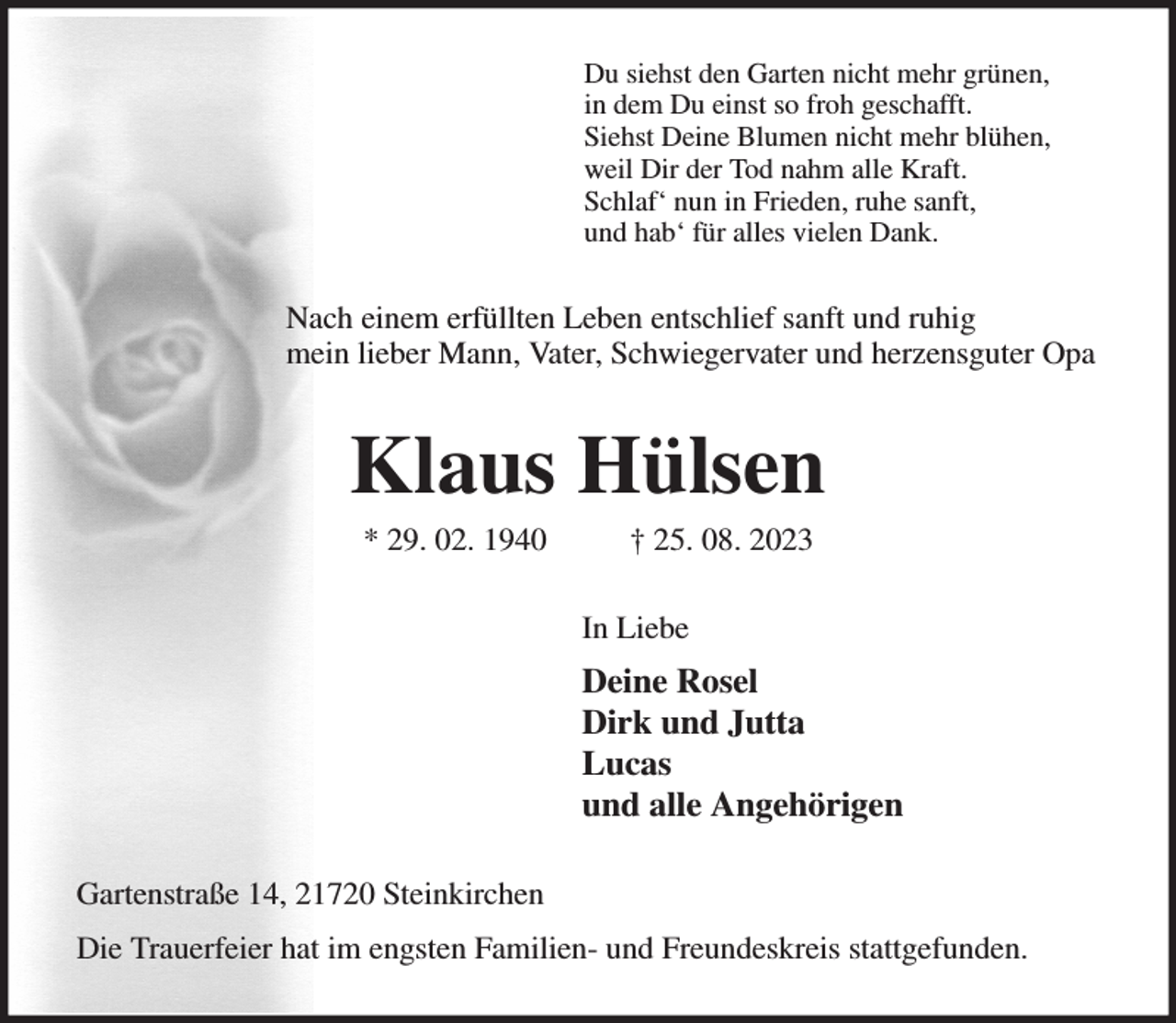 <p>Du siehst den Garten nicht mehr grünen,<br />in dem Du einst so froh geschafft.<br />Siehst Deine Blumen nicht mehr blühen,<br />weil Dir der Tod nahm alle Kraft.<br />Schlaf' nun in Frieden, ruhe sanft,<br />und hab' für alles vielen Dank.<br />Nach einem erfüllten Leben entschlief sanft und ruhig<br />mein lieber Mann, Vater, Schwiegervater und herzensguter Opa<br />Klaus Hülsen<br />* 29. 02. 1940 † 25. 08. 2023<br />In Liebe<br />Deine Rosel<br />Dirk und Jutta<br />Lucas<br />und alle Angehörigen<br />Gartenstraße 14, 21720 Steinkirchen<br />Die Trauerfeier hat im engsten Familien- und Freundeskreis stattgefunden.</p>