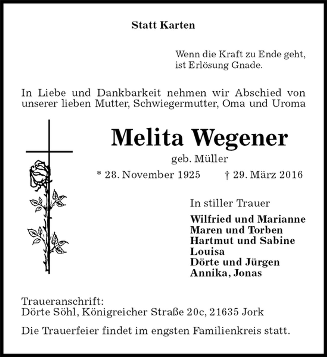 <p>Statt Karten<br />Wenn die Kraft zu Ende geht,<br />ist Erlösung Gnade.<br />In Liebe und Dankbarkeit nehmen wir Abschied von unserer lieben Mutter, Schwiegermutter, Oma und Uroma<br />Melita Wegener<br />geb. Müller<br />* 28. November 1925 † 29. März 2016<br />In stiller Trauer<br />Wilfried und Marianne<br />Maren und Torben<br />Hartmut und Sabine<br />Louisa<br />Dörte und Jürgen<br />Annika, Jonas<br />Traueranschrift:<br />Dörte Söhl, Königreicher Straße 20c, 21635 Jork<br />Die Trauerfeier findet im engsten Familienkreis statt.</p>