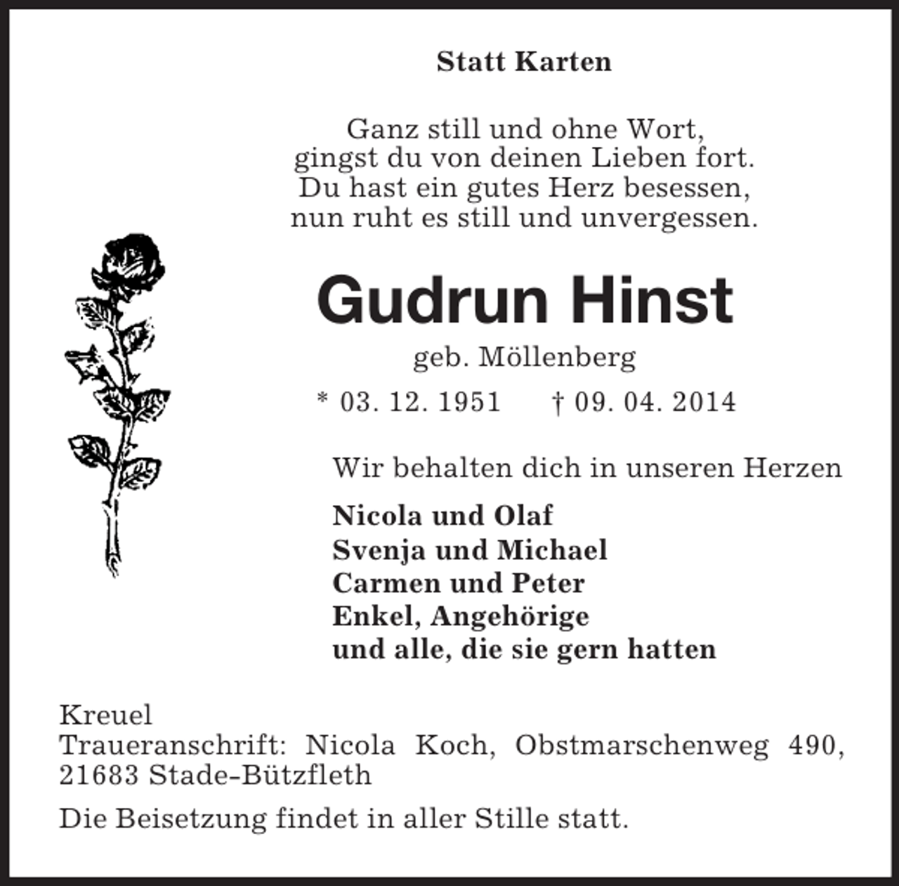 <p>Statt Karten<br />Ganz still und ohne Wort,<br />gingst du von deinen Lieben fort.<br />Du hast ein gutes Herz besessen,<br />nun ruht es still und unvergessen.<br />Gudrun Hinst<br />geb. Möllenberg<br />* 03. 12. 1951 † 09. 04. 2014<br />Wir behalten dich in unseren Herzen<br />Nicola und Olaf<br />Svenja und Michael<br />Carmen und Peter<br />Enkel, Angehörige<br />und alle, die sie gern hatten<br />Kreuel<br />Traueranschrift: Nicola Koch, Obstmarschenweg 490, 21683 Stade-Bützfleth<br />Die Beisetzung findet in aller Stille statt.</p>