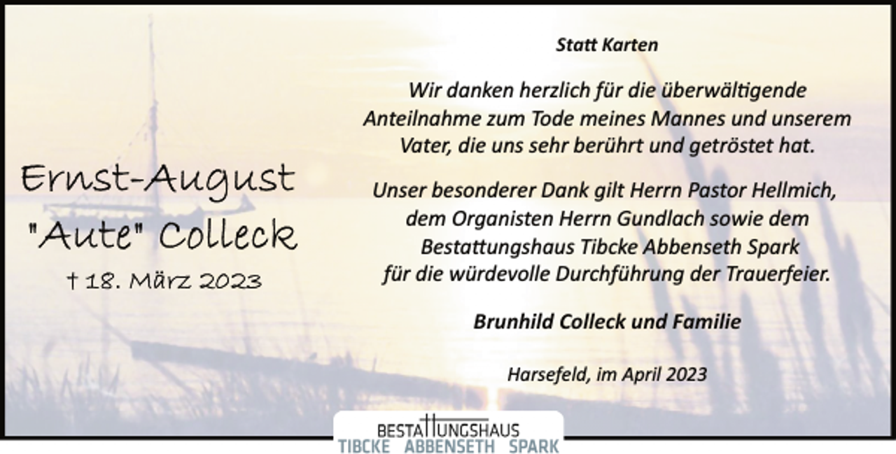 <p>Statt Karten<br />Wir danken herzlich für die überwältigende<br />Anteilnahme zum Tode meines Mannes und unserem<br />Vater, die uns sehr berührt und getröstet hat.<br />Ernst-August "Aute" Colleck<br />18.März 2023<br />Unser besonderer Dank gilt Herrn Pastor Hellmich,<br />dem Organisten Herrn Gundlach sowie dem<br />Bestattungshaus Tibcke Abbenseth Spark<br />für die würdevolle Durchführung der Trauerfeier.<br />Brunhild Colleck und Familie<br />Harsefeld, im April 2023</p>