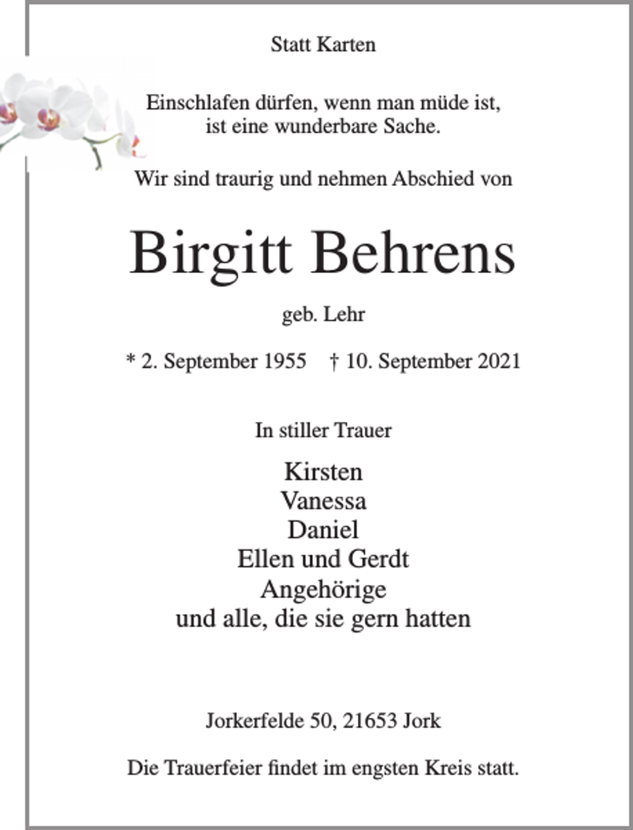 <p>Statt Karten<br />Einschlafen dürfen, wenn man müde ist,<br />ist eine wunderbare Sache.<br />Wir sind traurig und nehmen Abschied von<br />Birgitt Behrens<br />geb. Lehr<br />* 2. September 1955 † 10. September 2021<br />In stiller Trauer<br />Kirsten<br />Vanessa<br />Daniel<br />Ellen und Gerdt<br />Angehörige<br />und alle, die sie gern hatten</p>
<p>Jorkerfelde 50, 21653 Jork<br />Die Trauerfeier findet im engsten Kreis statt.</p>