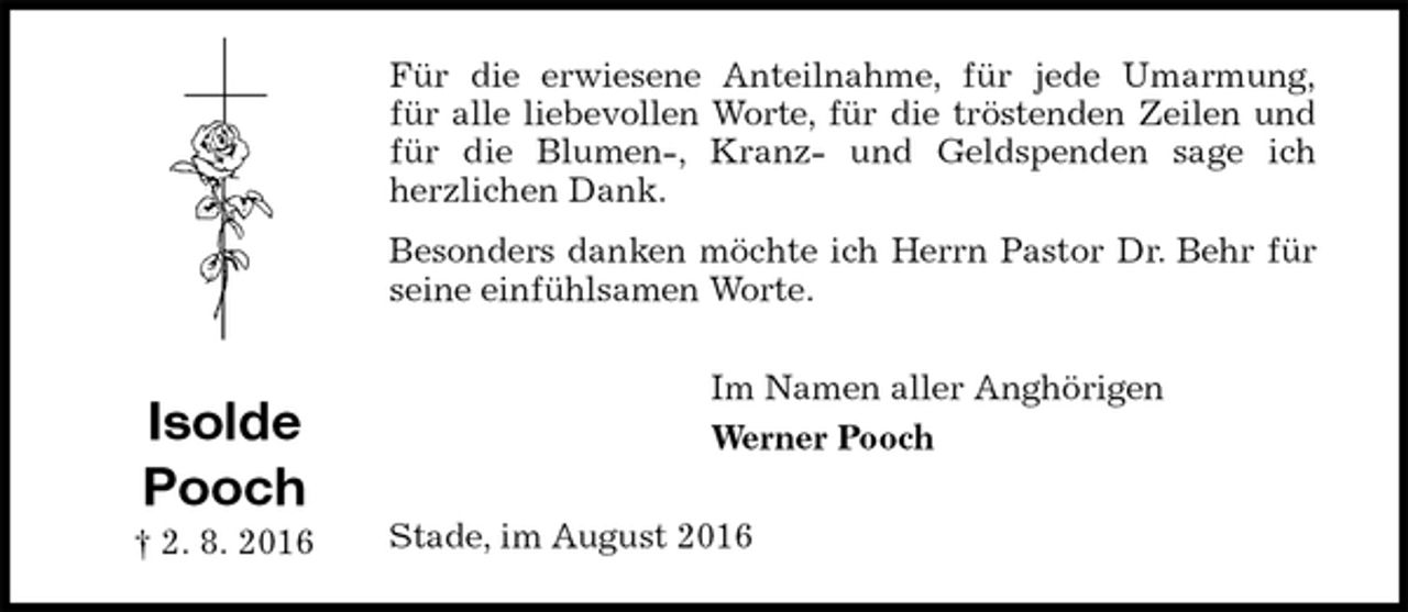 <p>Für die erwiesene Anteilnahme, für jede Umarmung,<br />für alle liebevollen Worte, für die tröstenden Zeilen und für die Blumen-, Kranz- und Geldspenden sage ich<br />herzlichen Dank.<br />Besonders danken möchte ich Herrn Pastor Dr. Behr für seine einfühlsamen Worte.<br />Im Namen aller Anghörigen<br />Werner Pooch<br />Stade, im August 2016<br />Isolde<br />Pooch<br />† 2. 8. 2016</p>