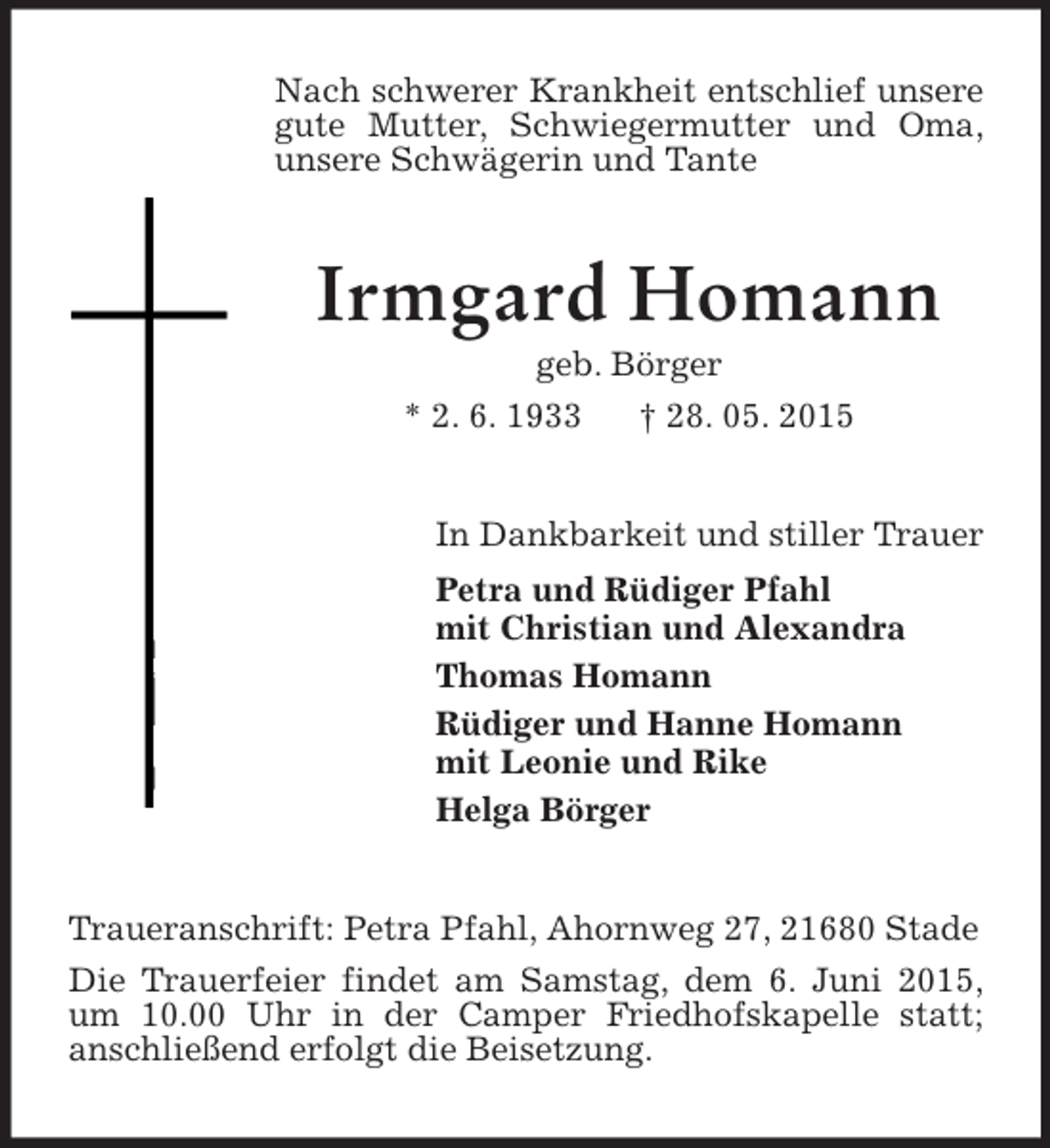 <p>Nach schwerer Krankheit entschlief unsere gute Mutter, Schwiegermutter und Oma, unsere Schwägerin und Tante<br />Irmgard Homann<br />geb. Börger<br />* 2. 6. 1933 † 28. 05. 2015<br />In Dankbarkeit und stiller Trauer<br />Petra und Rüdiger Pfahl<br />mit Christian und Alexandra<br />Thomas Homann<br />Rüdiger und Hanne Homann<br />mit Leonie und Rike<br />Helga Börger<br />Traueranschrift: Petra Pfahl, Ahornweg 27, 21680 Stade<br />Die Trauerfeier findet am Samstag, dem 6. Juni 2015, um 10.00 Uhr in der Camper Friedhofskapelle statt;<br />anschließend erfolgt die Beisetzung.</p>