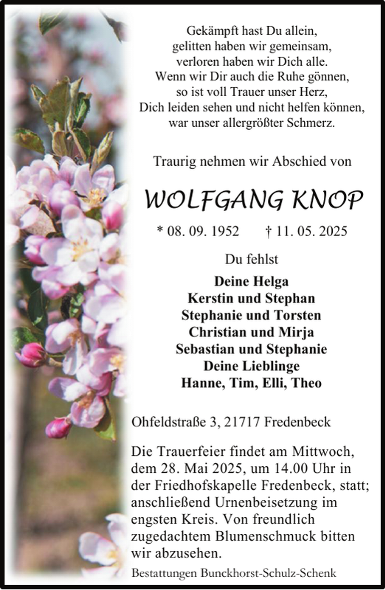 <p>Gekämpft hast Du allein,<br />gelitten haben wir gemeinsam,<br />verloren haben wir Dich alle.<br />Wenn wir Dir auch die Ruhe gönnen,<br />so ist voll Trauer unser Herz,<br />Dich leiden sehen und nicht helfen können,<br />war unser allergrößter Schmerz.</p><p>Traurig nehmen wir Abschied von</p><p>WOLFGANG KNOP<br />* 08. 09. 1952</p><p>† 11. 05. 2025</p><p>Du fehlst<br />Deine Helga<br />Kerstin und Stephan<br />Stephanie und Torsten<br />Christian und Mirja<br />Sebastian und Stephanie<br />Deine Lieblinge<br />Hanne, Tim, Elli, Theo<br />Ohfeldstraße 3, 21717 Fredenbeck<br />Die Trauerfeier findet am Mittwoch,<br />dem 28. Mai 2025, um 14.00 Uhr in<br />der Friedhofskapelle Fredenbeck, statt;<br />anschließend Urnenbeisetzung im<br />engsten Kreis. Von freundlich<br />zugedachtem Blumenschmuck bitten<br />wir abzusehen.<br />Bestattungen Bunckhorst-Schulz-Schenk</p>