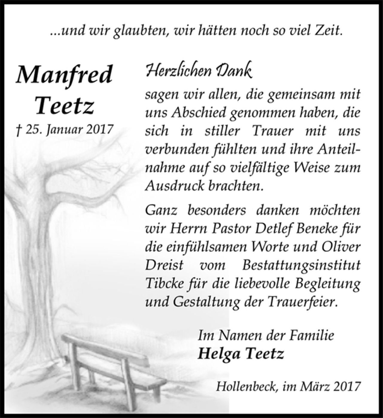 <p>...und wir glaubten, wir hätten noch so viel Zeit.<br />Manfred<br />Teetz<br />† 25. Januar 2017<br />Herzlichen Dank<br />sagen wir allen, die gemeinsam mit<br />uns Abschied genommen haben, die<br />sich in stiller Trauer mit uns<br />verbunden fühlten und ihre Anteilnahme<br />auf so vielfältige Weise zum<br />Ausdruck brachten.<br />Ganz besonders danken möchten<br />wir Herrn Pastor Detlef Beneke für<br />die einfühlsamen Worte und Oliver<br />Dreist vom Bestattungsinstitut<br />Tibcke für die liebevolle Begleitung<br />und Gestaltung der Trauerfeier.<br />Im Namen der Familie<br />Helga Teetz<br />Hollenbeck, im März 2017</p>