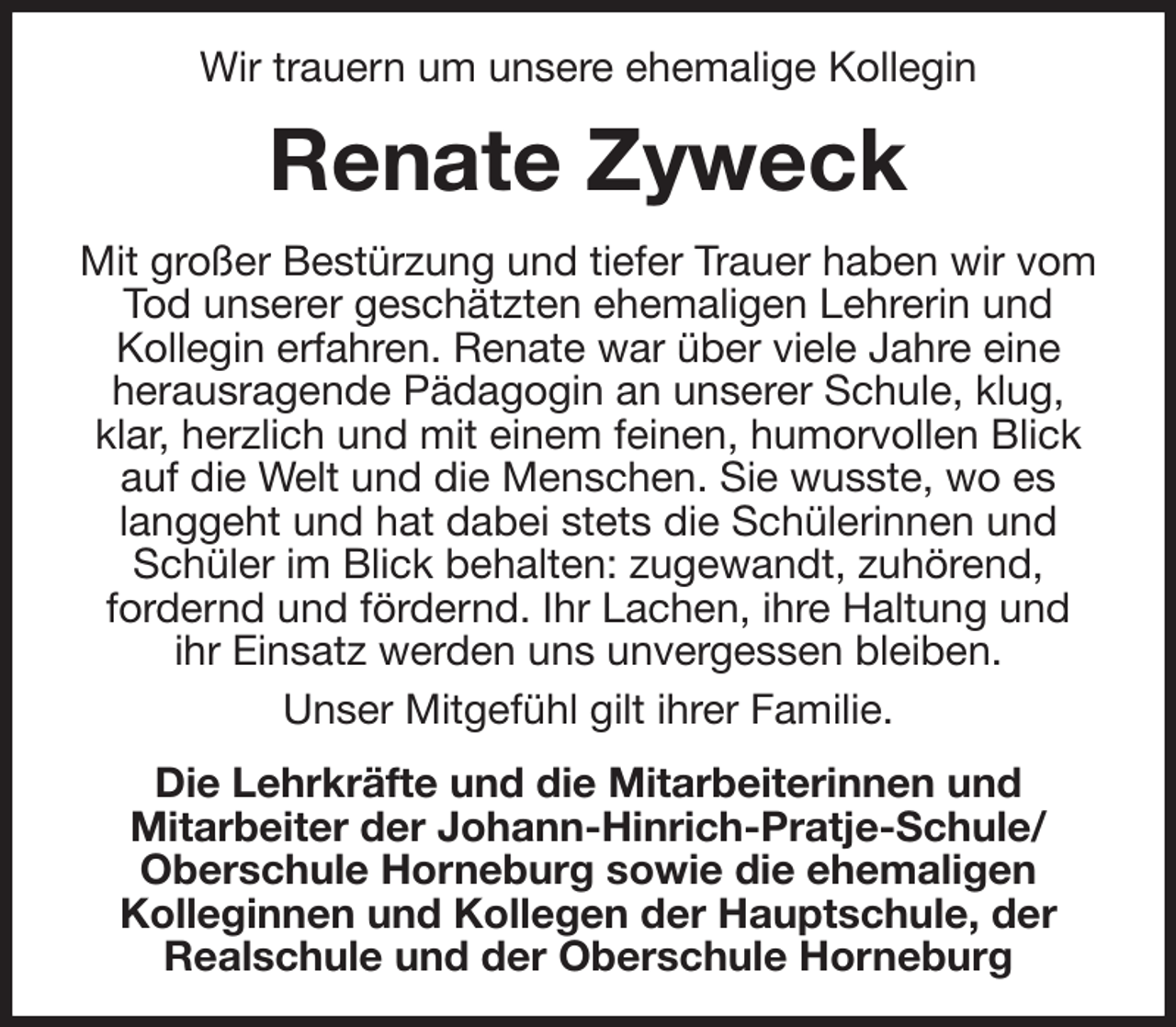 <p>Wir trauern um unsere ehemalige Kollegin<br />Renate Zyweck<br />Mit großer Bestürzung und tiefer Trauer haben wir vom Tod unserer geschätzten ehemaligen Lehrerin und<br />Kollegin erfahren. Renate war über viele Jahre eine<br />herausragende Pädagogin an unserer Schule, klug, klar, herzlich und mit einem feinen, humorvollen Blick auf die Welt und die Menschen. Sie wusste, wo es langgeht und hat dabei stets die Schülerinnen und Schüler im Blick behalten: zugewandt, zuhörend,<br />fordernd und fördernd. Ihr Lachen, ihre Haltung und<br />ihr Einsatz werden uns unvergessen bleiben.<br />Unser Mitgefühl gilt ihrer Familie.<br />Die Lehrkräfte und die Mitarbeiterinnen und<br />Mitarbeiter der Johann-Hinrich-Pratje-Schule/<br />Oberschule Horneburg sowie die ehemaligen<br />Kolleginnen und Kollegen der Hauptschule, der<br />Realschule und der Oberschule Horneburg</p>