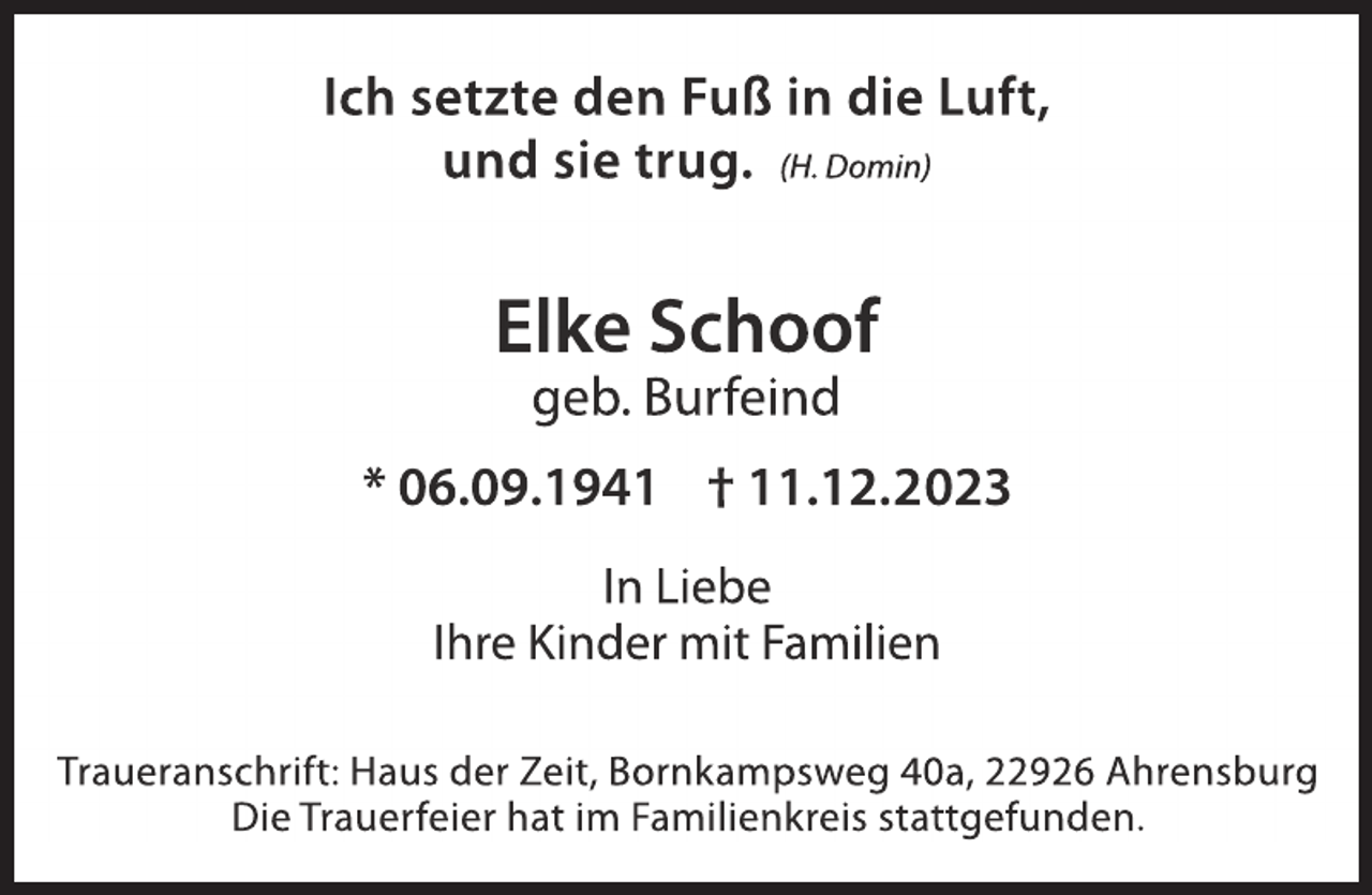 <p>Ich setzte den Fuß in die Luft,<br />und sie trug. (H. Domin)</p><p>Elke Schoof<br />geb. Burfeind</p><p>* 06.09.1941 † 11.12.2023<br />In Liebe<br />Ihre Kinder mit Familien<br />Traueranschrift: Haus der Zeit, Bornkampsweg 40a, 22926 Ahrensburg<br />Die Trauerfeier hat im Familienkreis stattgefunden.</p>