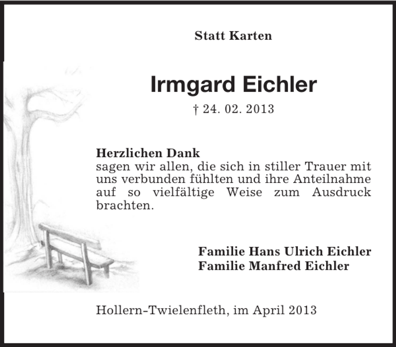 <p>Statt Karten</p><p>Irmgard Eichler<br />† 24. 02. 2013<br />Herzlichen Dank<br />sagen wir allen, die sich in stiller Trauer mit<br />uns verbunden fühlten und ihre Anteilnahme<br />auf so vielfältige Weise zum Ausdruck<br />brachten.</p><p>Familie Hans Ulrich Eichler<br />Familie Manfred Eichler</p><p>Hollern-Twielenfleth, im April 2013</p>