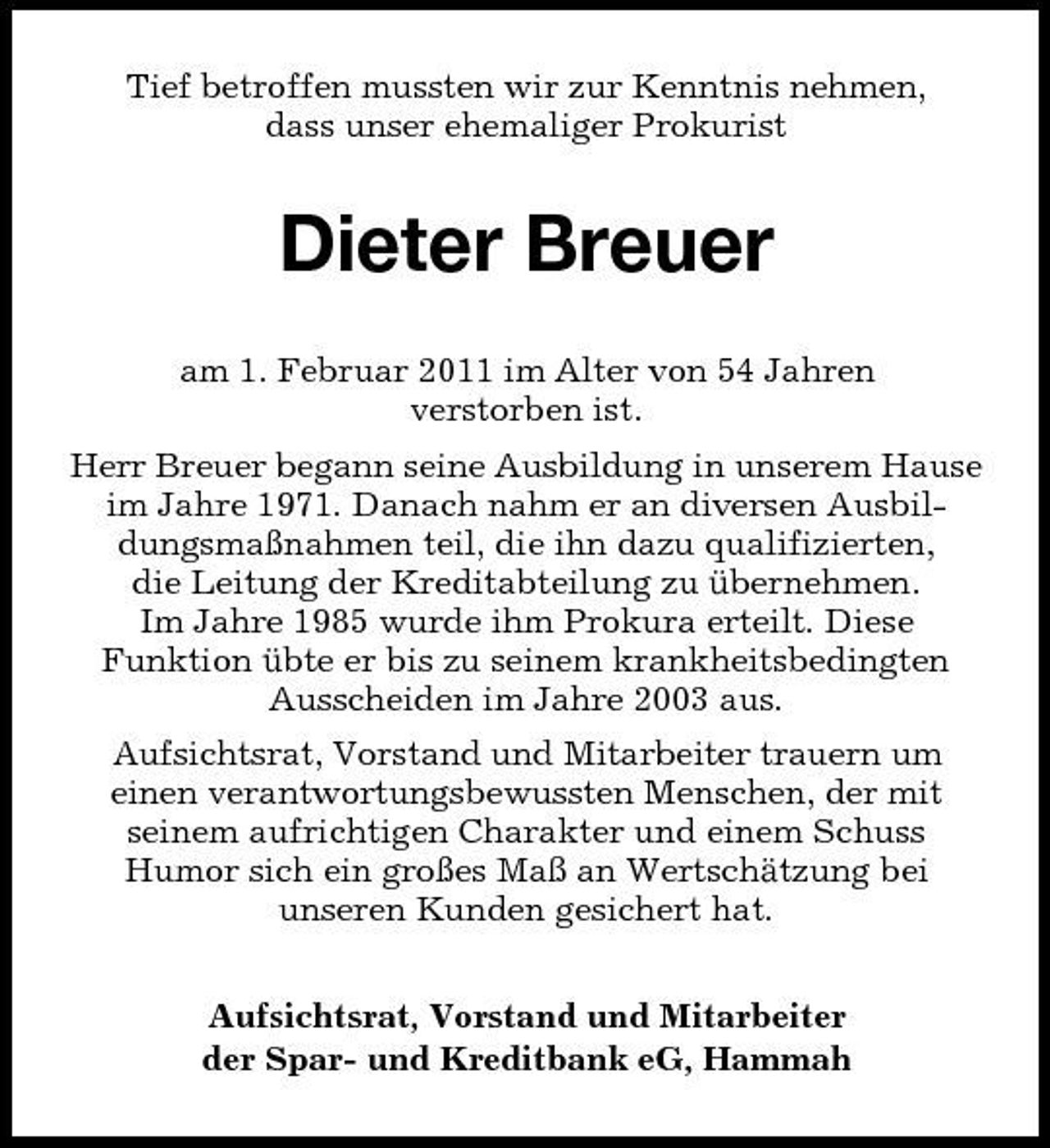 <p>Tief betroffen mussten wir zur Kenntnis nehmen, dass unser ehemaliger Prokurist</p><p>Dieter Breuer<br />am 1. Februar 2011 im Alter von 54 Jahren verstorben ist. Herr Breuer begann seine Ausbildung in unserem Hause im Jahre 1971. Danach nahm er an diversen Ausbildungsmaßnahmen teil, die ihn dazu qualifizierten, die Leitung der Kreditabteilung zu übernehmen. Im Jahre 1985 wurde ihm Prokura erteilt. Diese Funktion übte er bis zu seinem krankheitsbedingten Ausscheiden im Jahre 2003 aus. Aufsichtsrat, Vorstand und Mitarbeiter trauern um einen verantwortungsbewussten Menschen, der mit seinem aufrichtigen Charakter und einem Schuss Humor sich ein großes Maß an Wertschätzung bei unseren Kunden gesichert hat. Aufsichtsrat, Vorstand und Mitarbeiter der Spar- und Kreditbank eG, Hammah</p>
