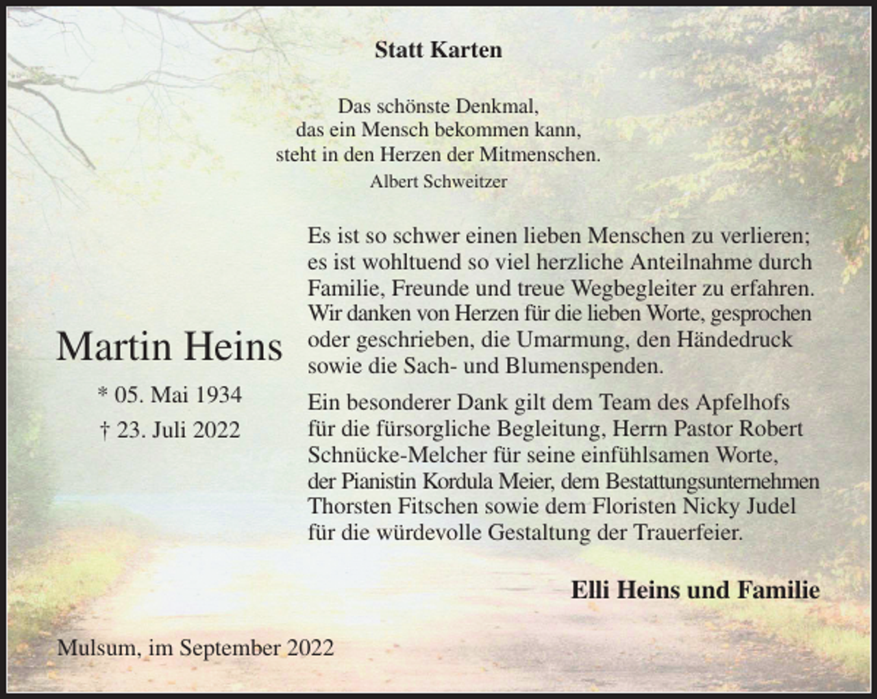<p>Statt Karten<br />Das schönste Denkmal,<br />das ein Mensch bekommen kann,<br />steht in den Herzen der Mitmenschen.<br />Albert Schweitzer<br />Es ist so schwer einen lieben Menschen zu verlieren; es ist wohltuend so viel herzliche Anteilnahme durch Familie, Freunde und treue Wegbegleiter zu erfahren. Wir danken von Herzen für die lieben Worte, gesprochen<br />oder geschrieben, die Umarmung, den Händedruck sowie die Sach- und Blumenspenden.<br />Ein besonderer Dank gilt dem Team des Apfelhofs für die fürsorgliche Begleitung, Herrn Pastor Robert Schnücke-Melcher für seine einfühlsamen Worte,<br />der Pianistin Kordula Meier, dem Bestattungsunternehmen<br />Thorsten Fitschen sowie dem Floristen Nicky Judel für die würdevolle Gestaltung der Trauerfeier.<br />Elli Heins und Familie<br />Mulsum, im September 2022</p><p>Martin Heins<br />* 05. Mai 1934<br />† 23. Juli 2022</p>