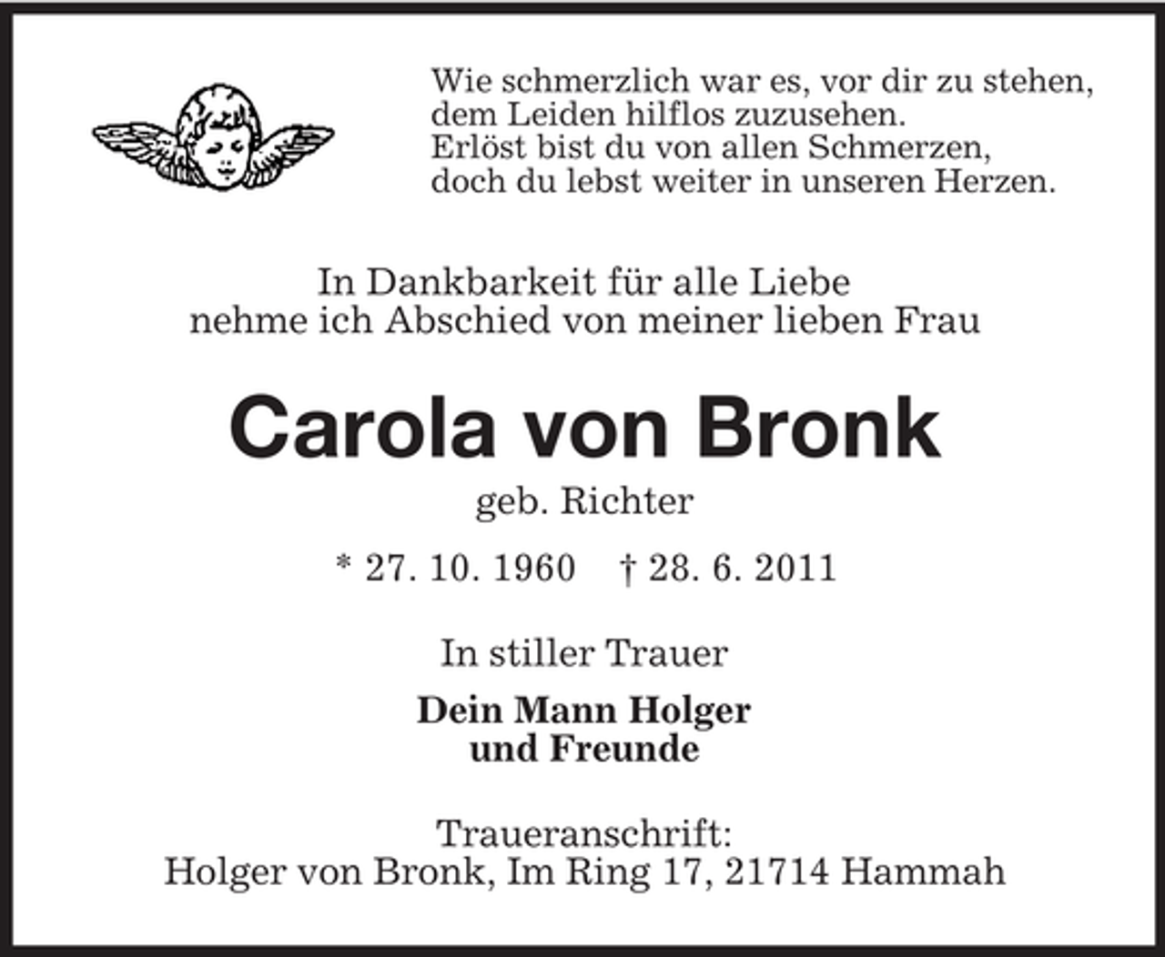 <p>Wie schmerzlich war es, vor dir zu stehen,<br />dem Leiden hilflos zuzusehen.<br />Erlöst bist du von allen Schmerzen,<br />doch du lebst weiter in unseren Herzen.</p><p>In Dankbarkeit für alle Liebe<br />nehme ich Abschied von meiner lieben Frau</p><p>Carola von Bronk<br />geb. Richter<br />* 27. 10. 1960</p><p>† 28. 6. 2011</p><p>In stiller Trauer<br />Dein Mann Holger<br />und Freunde<br />Traueranschrift:<br />Holger von Bronk, Im Ring 17, 21714 Hammah</p>
