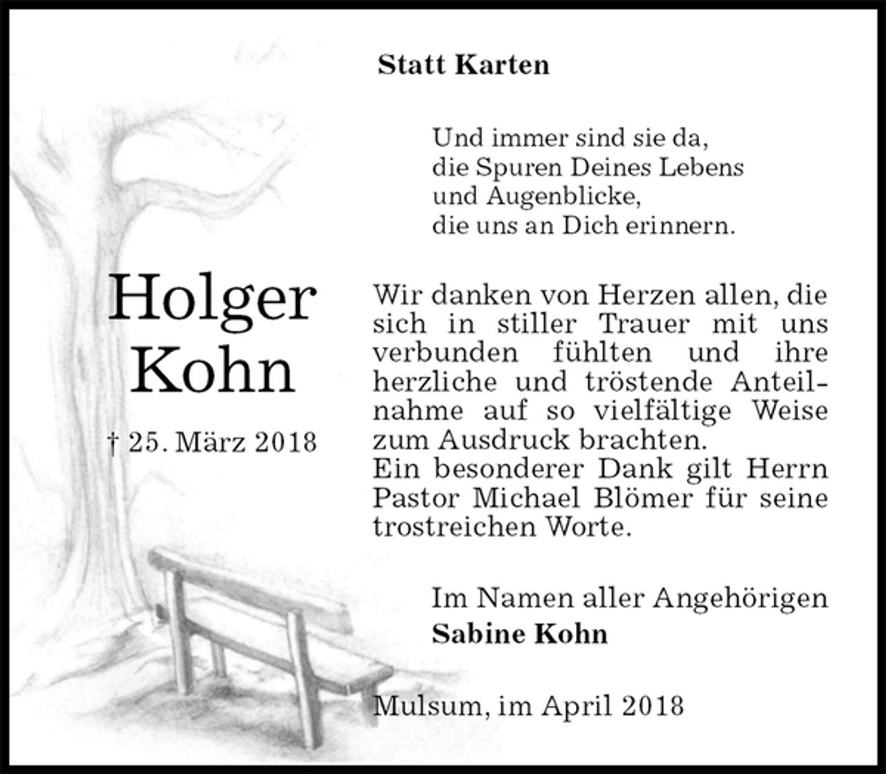 <p>Statt Karten<br />Und immer sind sie da,<br />die Spuren Deines Lebens<br />und Augenblicke,<br />die uns an Dich erinnern.<br />Wir danken von Herzen allen, die sich in stiller Trauer mit uns<br />verbunden fühlten und ihre herzliche und tröstende Anteilnahme auf so vielfältige Weise zum Ausdruck brachten.<br />Ein besonderer Dank gilt Herrn Pastor Michael Blömer für seine trostreichen Worte.<br />Mulsum, im April 2018<br />Im Namen aller Angehörigen<br />Sabine Kohn<br />Holger<br />Kohn<br />† 25. März 2018</p>