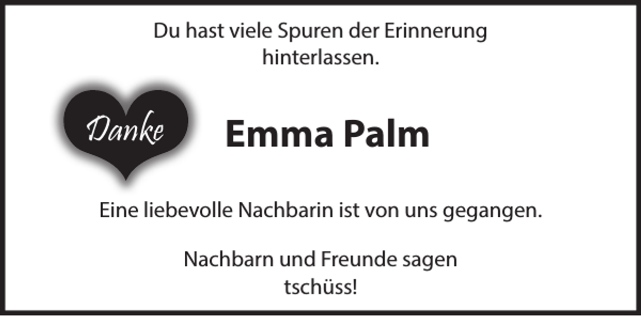 <p>Du hast viele Spuren der Erinnerung hinterlassen<br />Emma Palm<br />Eine großartige Nachbarin ist von uns gegangen.<br />Nachbarn und Freunde sagen tschüss!</p>