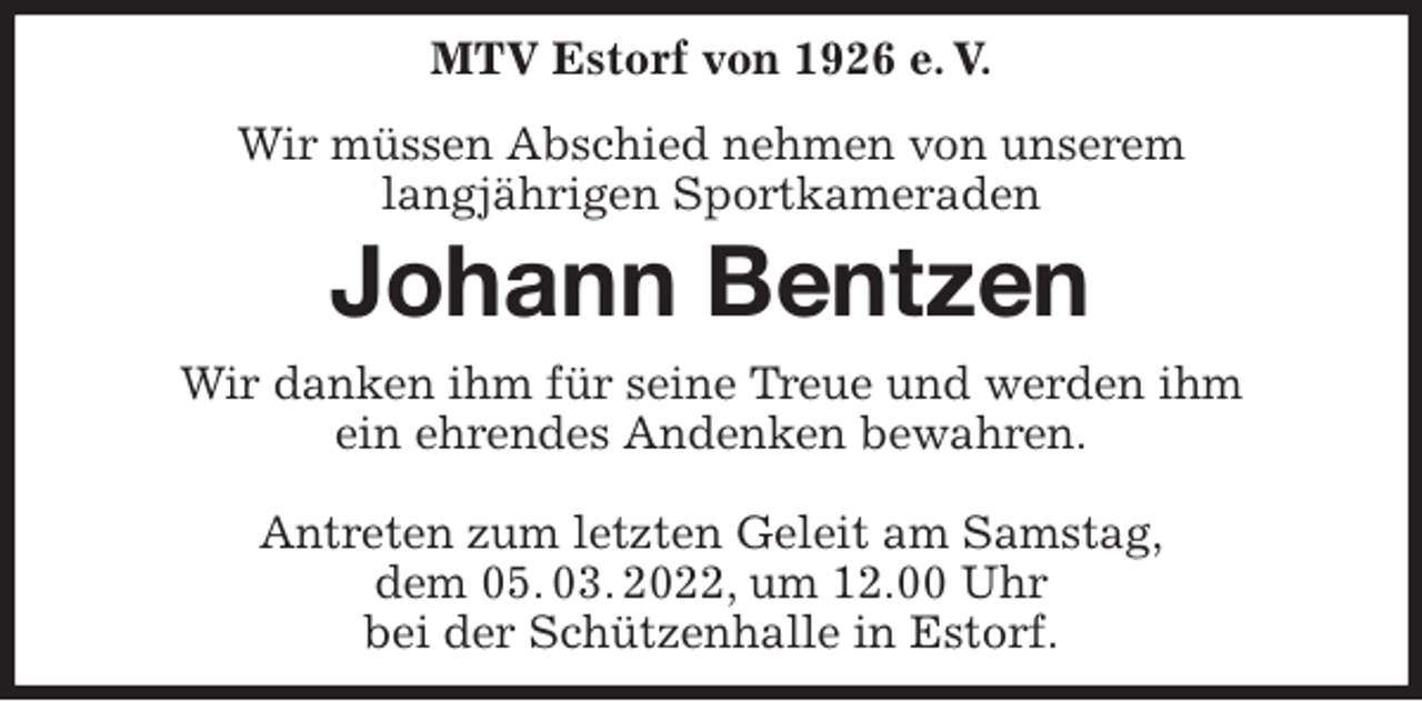 <p>MTV Estorf von 1926 e. V.<br />Wir müssen Abschied nehmen von unserem<br />langjährigen Sportkameraden<br />Johann Bentzen<br />Wir danken ihm für seine Treue und werden ihm<br />ein ehrendes Andenken bewahren.</p>
<p>Antreten zum letzten Geleit am Samstag,<br />dem 05. 03. 2022, um 12.00 Uhr<br />bei der Schützenhalle in Estorf.</p>