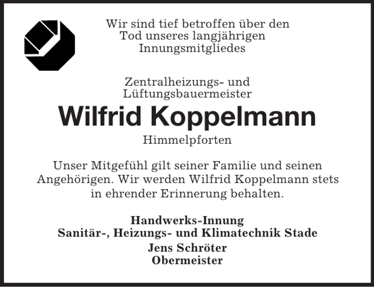 <p>Wir sind tief betroffen über den<br />Tod unseres langjährigen<br />Innungsmitgliedes<br />Zentralheizungs- und<br />Lüftungsbauermeister<br />Wilfrid Koppelmann<br />Himmelpforten<br />Unser Mitgefühl gilt seiner Familie und seinen<br />Angehörigen. Wir werden Wilfrid Koppelmann stets<br />in ehrender Erinnerung behalten.<br />Handwerks-Innung<br />Sanitär-, Heizungs- und Klimatechnik Stade<br />Jens Schröter<br />Obermeister</p>