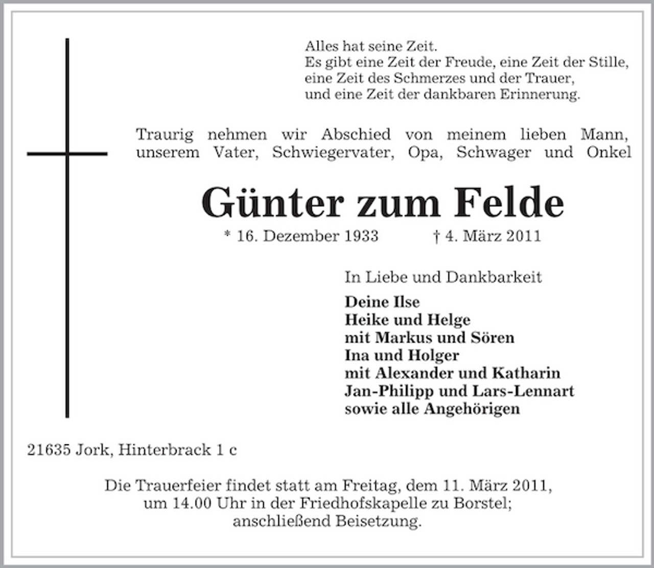 <p>Alles hat seine Zeit.<br />Es gibt eine Zeit der Freude, eine Zeit der Stille,<br />eine Zeit des Schmerzes und der Trauer,<br />und eine Zeit der dankbaren Erinnerung.<br />Traurig nehmen wir Abschied von meinem lieben Mann,<br />unserem Vater, Schwiegervater, Opa, Schwager und Onkel<br />Günter zum Felde<br />* 16. Dezember 1933 † 4. März 2011<br />In Liebe und Dankbarkeit<br />Deine Ilse<br />Heike und Helge<br />mit Markus und Sören<br />Ina und Holger<br />mit Alexander und Katharin<br />Jan-Philipp und Lars-Lennart<br />sowie alle Angehörigen<br />21635 Jork, Hinterbrack 1 c</p><p>Die Trauerfeier findet statt am Freitag, dem 11. März 2011,<br />um 14.00 Uhr in der Friedhofskapelle zu Borstel;<br />anschließend Beisetzung.</p>