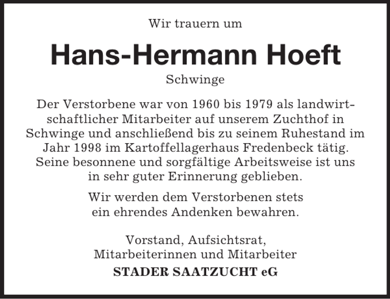 <p>Wir trauern um</p><p>Hans-Hermann Hoeft<br />Schwinge<br />Der Verstorbene war von 1960 bis 1979 als landwirtschaftlicher Mitarbeiter auf unserem Zuchthof in<br />Schwinge und anschließend bis zu seinem Ruhestand im<br />Jahr 1998 im Kartoffellagerhaus Fredenbeck tätig.<br />Seine besonnene und sorgfältige Arbeitsweise ist uns<br />in sehr guter Erinnerung geblieben.<br />Wir werden dem Verstorbenen stets<br />ein ehrendes Andenken bewahren.<br />Vorstand, Aufsichtsrat,<br />Mitarbeiterinnen und Mitarbeiter<br />STADER SAATZUCHT eG</p>