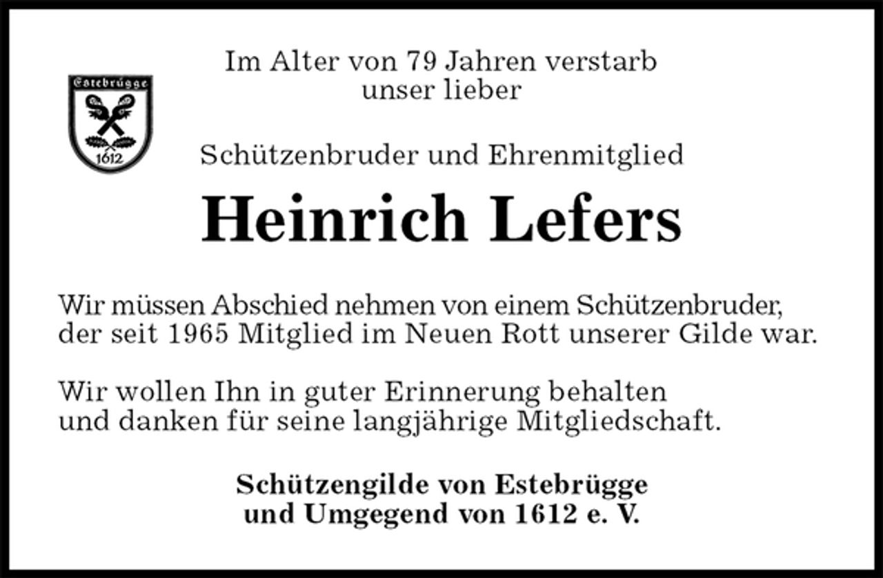 <p>Im Alter von 79 Jahren verstarb<br />unser lieber<br />Schützenbruder und Ehrenmitglied<br />Heinrich Lefers<br />Wir müssen Abschied nehmen von einem Schützenbruder,<br />der seit 1965 Mitglied im Neuen Rott unserer Gilde war.</p><p>Wir wollen Ihn in guter Erinnerung behalten<br />und danken für seine langjährige Mitgliedschaft.<br />Schützengilde von Estebrügge<br />und Umgegend von 1612 e. V.</p>