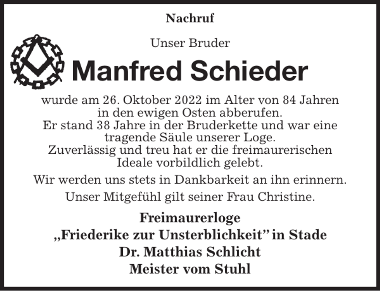 <p>Nachruf</p><p>Unser Bruder<br />Manfred Schieder<br />wurde am 26. Oktober 2022 im Alter von 84 Jahren<br />in den ewigen Osten abberufen.<br />Er stand 38 Jahre in der Bruderkette und war eine<br />tragende Säule unserer Loge.<br />Zuverlässig und treu hat er die freimaurerischen<br />Ideale vorbildlich gelebt.<br />Wir werden uns stets in Dankbarkeit an ihn erinnern.<br />Unser Mitgefühl gilt seiner Frau Christine.<br />Freimaurerloge<br />„Friederike zur Unsterblichkeit” in Stade<br />Dr. Matthias Schlicht<br />Meister vom Stuhl</p>