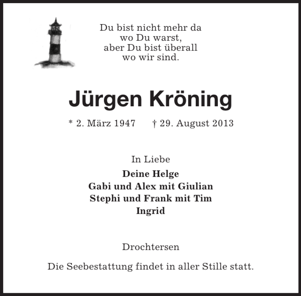 <p>Du bist nicht mehr da<br />wo Du warst,<br />aber Du bist überall<br />wo wir sind.</p><p>Jürgen Kröning<br />* 2. März 1947</p><p>† 29. August 2013</p><p>In Liebe<br />Deine Helge<br />Gabi und Alex mit Giulian<br />Stephi und Frank mit Tim<br />Ingrid</p><p>Drochtersen<br />Die Seebestattung findet in aller Stille statt.</p>