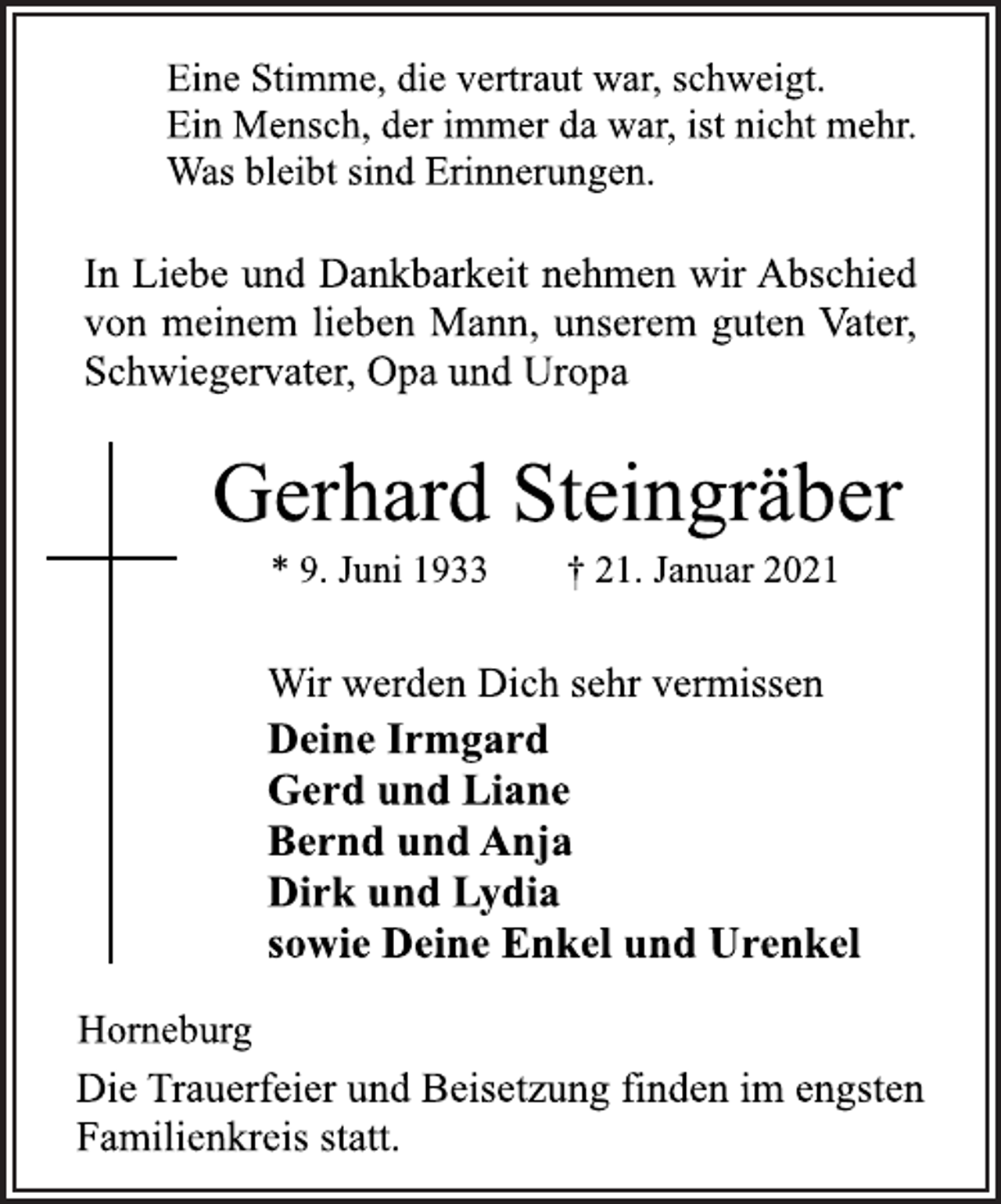 <p>Eine Stimme, die vertraut war, schweigt.<br />Ein Mensch, der immer da war, ist nicht mehr.<br />Was bleibt sind Erinnerungen.<br />In Liebe und Dankbarkeit nehmen wir Abschied<br />von meinem lieben Mann, unserem guten Vater,<br />Schwiegervater, Opa und Uropa<br />Gerhard Steingräber<br />* 9. Juni 1933 † 21. Januar 2021<br />Wir werden Dich sehr vermissen<br />Gerd und Liane<br />Bernd und Anja<br />Dirk und Lydia<br />sowie Deine Enkel und Urenkel<br />Horneburg<br />Die Trauerfeier und Beisetzung finden im engsten<br />Familienkreis statt.</p>