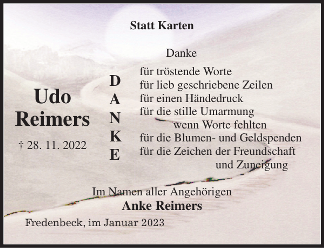 <p>Statt Karten<br />Danke<br />für tröstende Worte<br />für lieb geschriebene Zeilen<br />für einen Händedruck<br />für die stille Umarmung<br />wenn Worte fehlten<br />für die Blumen- und Geldspenden<br />für die Zeichen der Freundschaft<br />und Zuneigung<br />Im Namen aller Angehörigen<br />Anke Reimers<br />Fredenbeck, im Januar 2023</p><p>D<br />A<br />N<br />K<br />E<br />Udo<br />Reimers<br />† 28. 11. 2022</p>