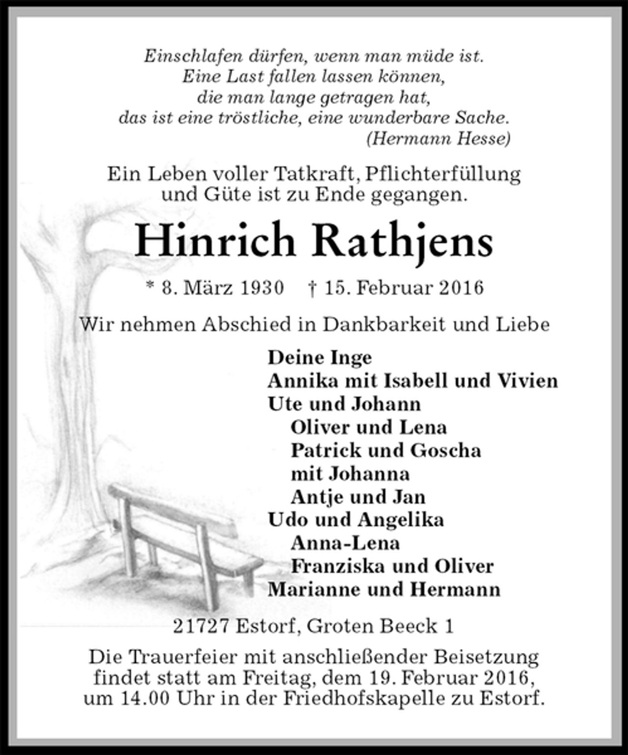 <p>Einschlafen dürfen, wenn man müde ist.<br />Eine Last fallen lassen können,<br />die man lange getragen hat,<br />das ist eine tröstliche, eine wunderbare Sache.<br />(Hermann Hesse)<br />Ein Leben voller Tatkraft, Pflichterfüllung<br />und Güte ist zu Ende gegangen.<br />Hinrich Rathjens<br />* 8. März 1930 † 15. Februar 2016<br />Wir nehmen Abschied in Dankbarkeit und Liebe<br />Deine Inge<br />Annika mit Isabell und Vivien<br />Ute und Johann<br />Oliver und Lena<br />Patrick und Goscha<br />mit Johanna<br />Antje und Jan<br />Udo und Angelika<br />Anna-Lena<br />Franziska und Oliver<br />Marianne und Hermann<br />21727 Estorf, Groten Beeck 1<br />Die Trauerfeier mit anschließender Beisetzung<br />findet statt am Freitag, dem 19. Februar 2016,<br />um 14.00 Uhr in der Friedhofskapelle zu Estorf.</p>