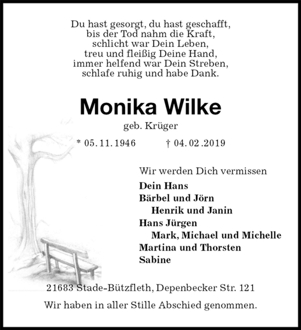 <p>Du hast gesorgt, du hast geschafft,<br />bis der Tod nahm die Kraft,<br />schlicht war Dein Leben,<br />treu und fleißig Deine Hand,<br />immer helfend war Dein Streben,<br />schlafe ruhig und habe Dank.<br />Monika Wilke<br />geb. Krüger<br />* 05. 11. 1946 † 04. 02 .2019<br />Wir werden Dich vermissen<br />Dein Hans<br />Bärbel und Jörn<br />Henrik und Janin<br />Hans Jürgen<br />Mark, Michael und Michelle<br />Martina und Thorsten<br />Sabine<br />21683 Stade-Bützfleth, Depenbecker Str. 121<br />Wir haben in aller Stille Abschied genommen.</p>