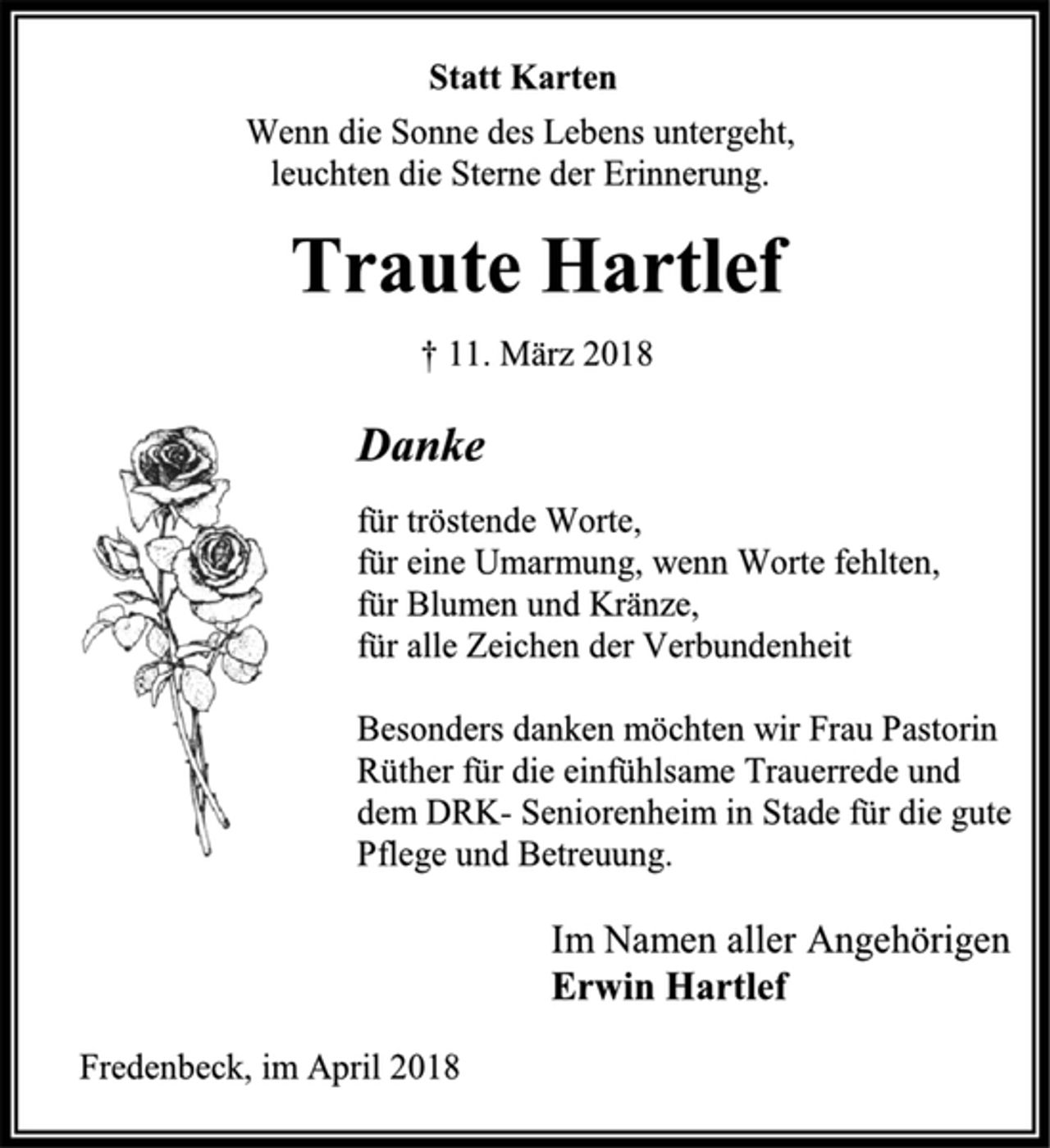 <p>Statt Karten<br />Wenn die Sonne des Lebens untergeht,<br />leuchten die Sterne der Erinnerung.<br />Traute Hartlef<br />† 11. März 2018<br />Danke<br />für tröstende Worte,<br />für eine Umarmung, wenn Worte fehlten,<br />für Blumen und Kränze,<br />für alle Zeichen der Verbundenheit<br />Besonders danken möchten wir Frau Pastorin Rüther für die einfühlsame Trauerrede und dem DRK- Seniorenheim in Stade für die gute Pflege und Betreuung.<br />Im Namen aller Angehörigen<br />Erwin Hartlef<br />Fredenbeck, im April 2018</p>