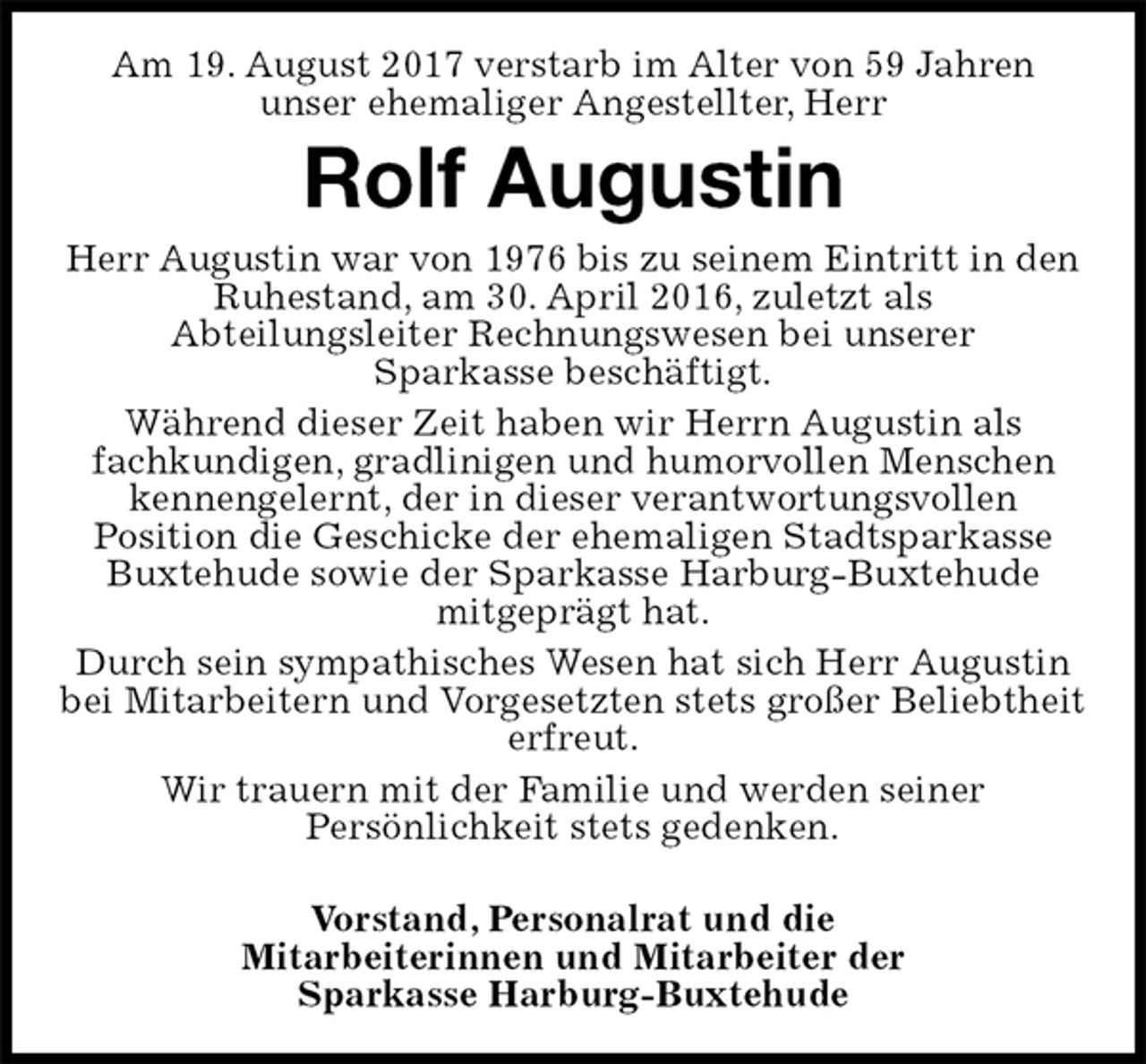 <p>Am 19. August 2017 verstarb im Alter von 59 Jahren<br />unser ehemaliger Angestellter, Herr<br />Rolf Augustin<br />Herr Augustin war von 1976 bis zu seinem Eintritt in den Ruhestand, am 30. April 2016, zuletzt als<br />Abteilungsleiter Rechnungswesen bei unserer<br />Sparkasse beschäftigt.<br />Während dieser Zeit haben wir Herrn Augustin als<br />fachkundigen, gradlinigen und humorvollen Menschen kennengelernt, der in dieser verantwortungsvollen<br />Position die Geschicke der ehemaligen Stadtsparkasse Buxtehude sowie der Sparkasse Harburg-Buxtehude<br />mitgeprägt hat.<br />Durch sein sympathisches Wesen hat sich Herr Augustin bei Mitarbeitern und Vorgesetzten stets großer Beliebtheit erfreut.<br />Wir trauern mit der Familie und werden seiner<br />Persönlichkeit stets gedenken.</p>
<p>Vorstand, Personalrat und die<br />Mitarbeiterinnen und Mitarbeiter der<br />Sparkasse Harburg-Buxtehude</p>