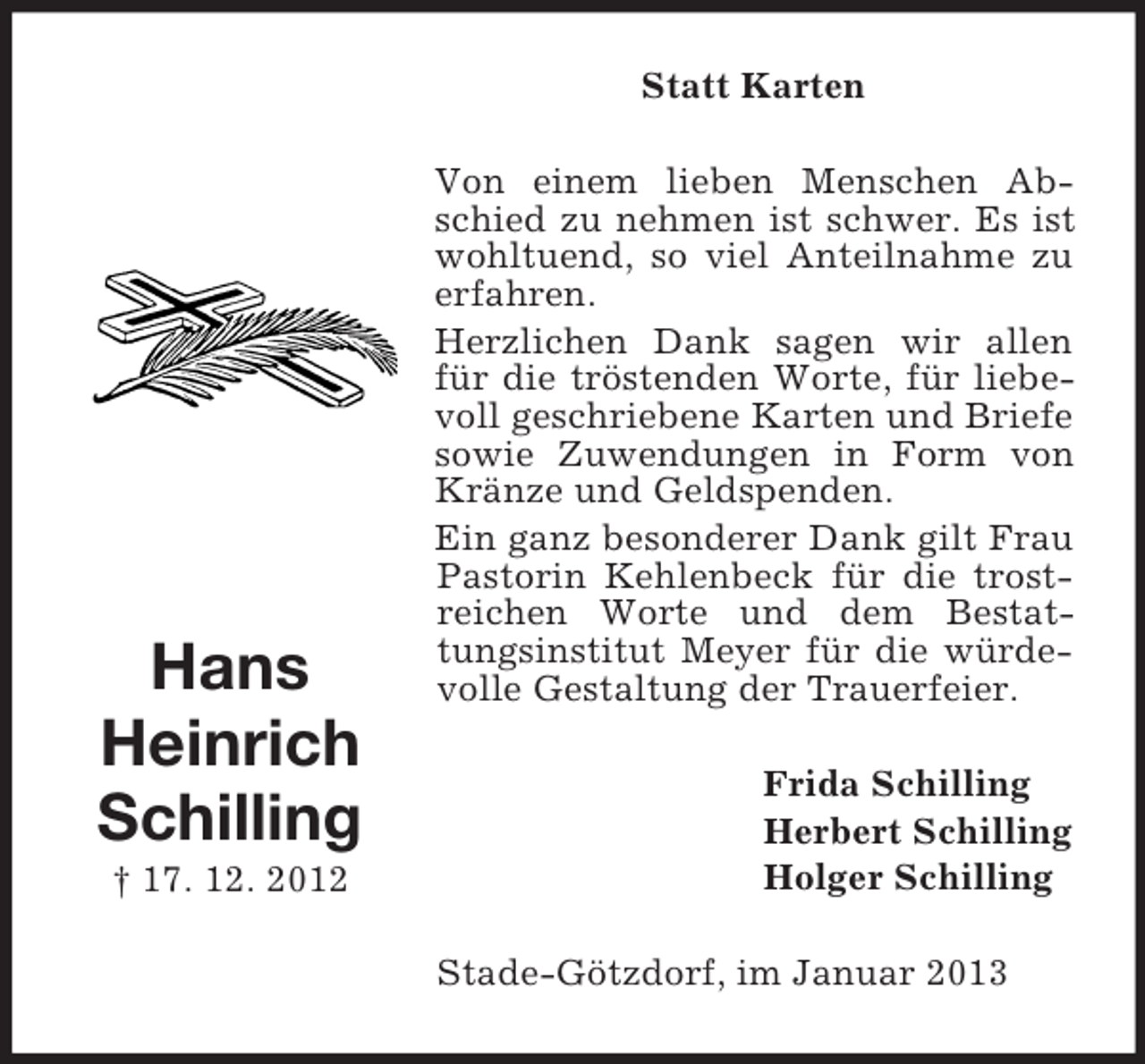 <p>Statt Karten</p><p>Hans<br />Heinrich<br />Schilling<br />† 17. 12. 2012</p><p>Von einem lieben Menschen Abschied zu nehmen ist schwer. Es ist<br />wohltuend, so viel Anteilnahme zu<br />erfahren.<br />Herzlichen Dank sagen wir allen<br />für die tröstenden Worte, für liebevoll geschriebene Karten und Briefe<br />sowie Zuwendungen in Form von<br />Kränze und Geldspenden.<br />Ein ganz besonderer Dank gilt Frau<br />Pastorin Kehlenbeck für die trostreichen Worte und dem Bestattungsinstitut Meyer für die würdevolle Gestaltung der Trauerfeier.<br />Frida Schilling<br />Herbert Schilling<br />Holger Schilling<br />Stade-Götzdorf, im Januar 2013</p>