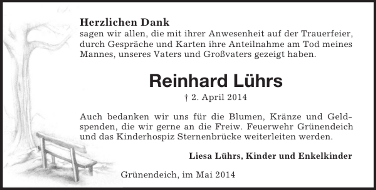 <p>Herzlichen Dank<br />sagen wir allen, die mit ihrer Anwesenheit auf der Trauerfeier, durch Gespräche und Karten ihre Anteilnahme am Tod meines Mannes, unseres Vaters und Großvaters gezeigt haben.<br />Reinhard Lührs<br />† 2. April 2014<br />Auch bedanken wir uns für die Blumen, Kränze und Geldspenden, die wir gerne an die Freiw. Feuerwehr Grünendeich und das Kinderhospiz Sternenbrücke weiterleiten werden.<br />Liesa Lührs, Kinder und Enkelkinder<br />Grünendeich, im Mai 2014</p>