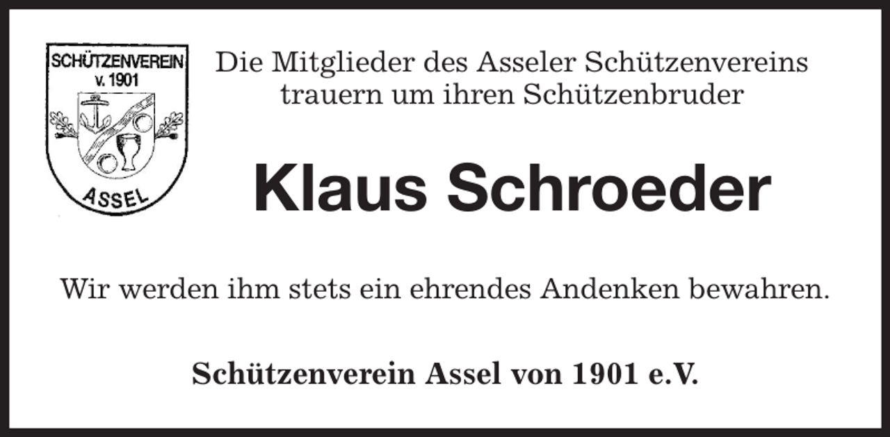 <p>Die Mitglieder des Asseler Schützenvereins<br />trauern um ihren Schützenbruder</p><p>Klaus Schroeder<br />Wir werden ihm stets ein ehrendes Andenken bewahren.</p><p>Schützenverein Assel von 1901 e.V.</p>