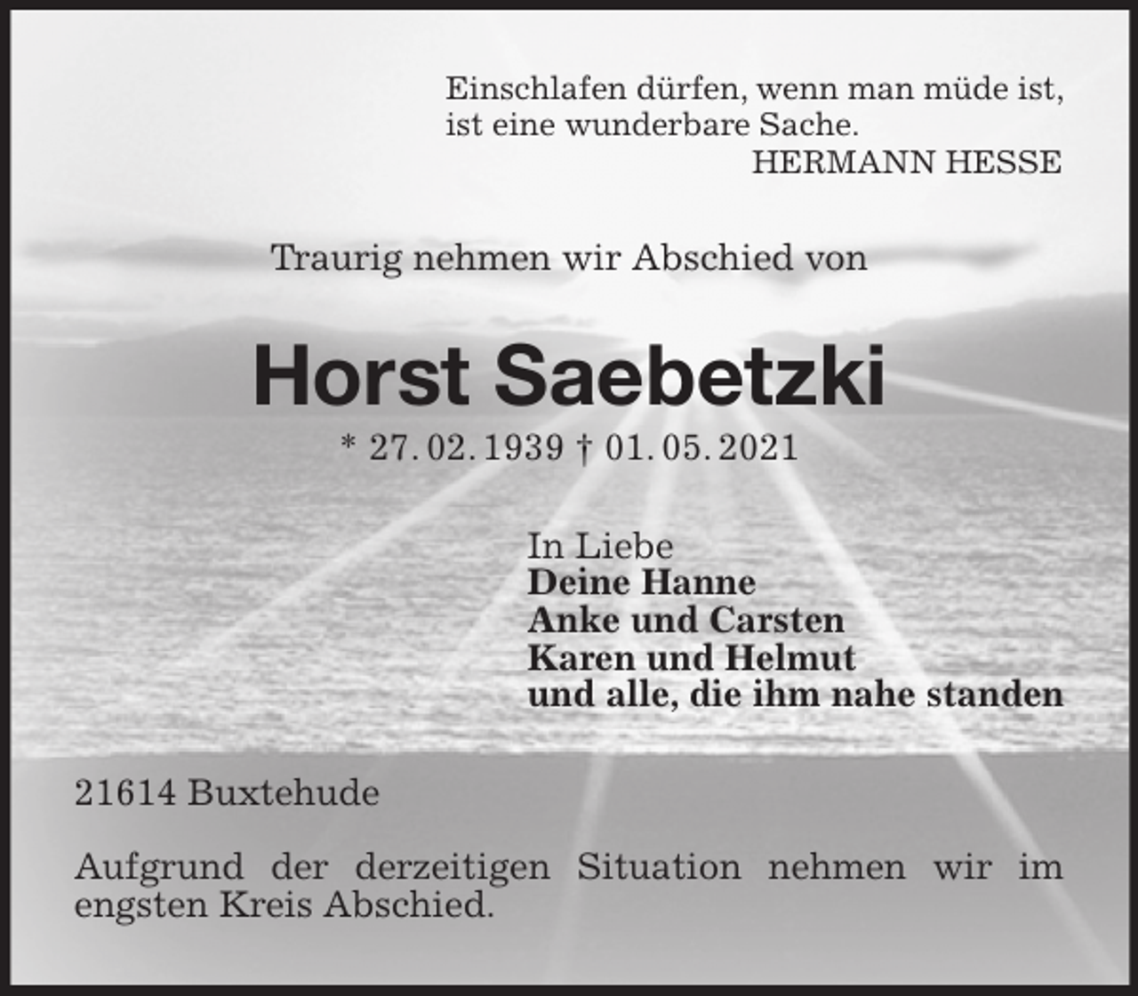 <p>Einschlafen dürfen, wenn man müde ist,<br />ist eine wunderbare Sache.<br />HERMANN HESSE<br />Traurig nehmen wir Abschied von<br />Horst Saebetzki<br />* 27. 02. 1939 † 01. 05. 2021<br />In Liebe<br />Deine Hanne<br />Anke und Carsten<br />Karen und Helmut<br />und alle, die ihm nahe standen<br />21614 Buxtehude</p>
<p>Aufgrund der derzeitigen Situation nehmen wir im engsten Kreis Abschied.</p>