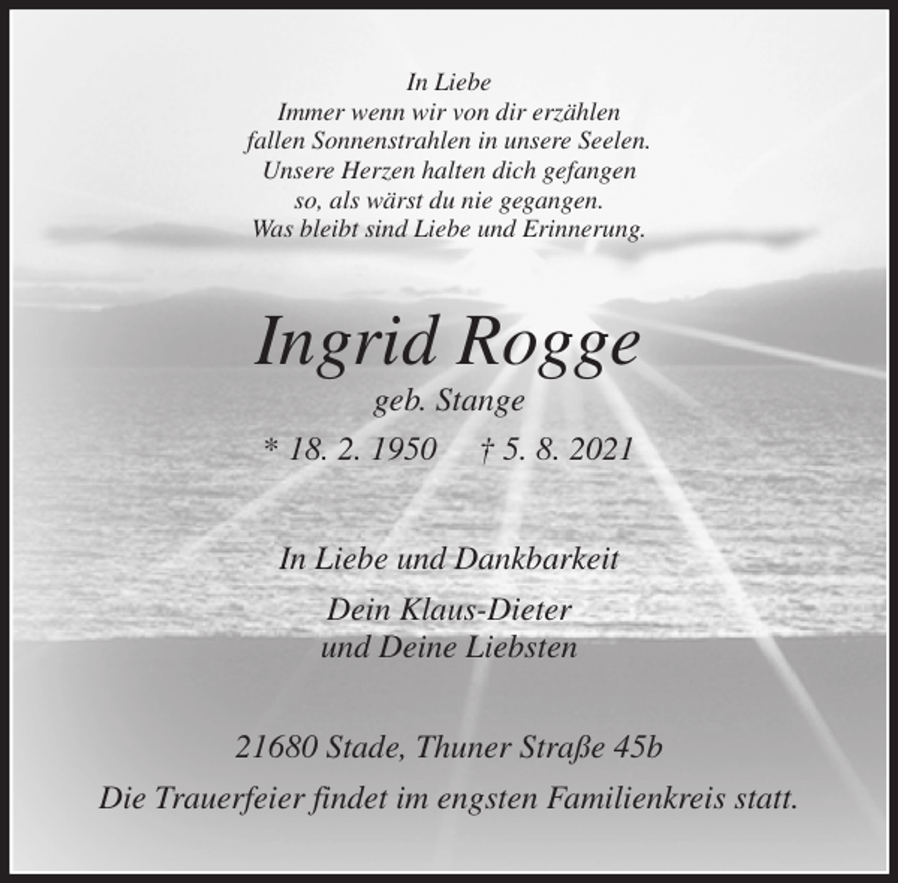 <p>In Liebe<br />Immer wenn wir von dir erzählen<br />fallen Sonnenstrahlen in unsere Seelen.<br />Unsere Herzen halten dich gefangen<br />so, als wärst du nie gegangen.<br />Was bleibt sind Liebe und Erinnerung.<br />Ingrid Rogge<br />geb. Stange<br />* 18. 2. 1950 † 5. 8. 2021<br />In Liebe und Dankbarkeit<br />Dein Klaus-Dieter<br />und Deine Liebsten<br />21680 Stade, Thuner Straße 45b<br />Die Trauerfeier findet im engsten Familienkreis statt.</p>