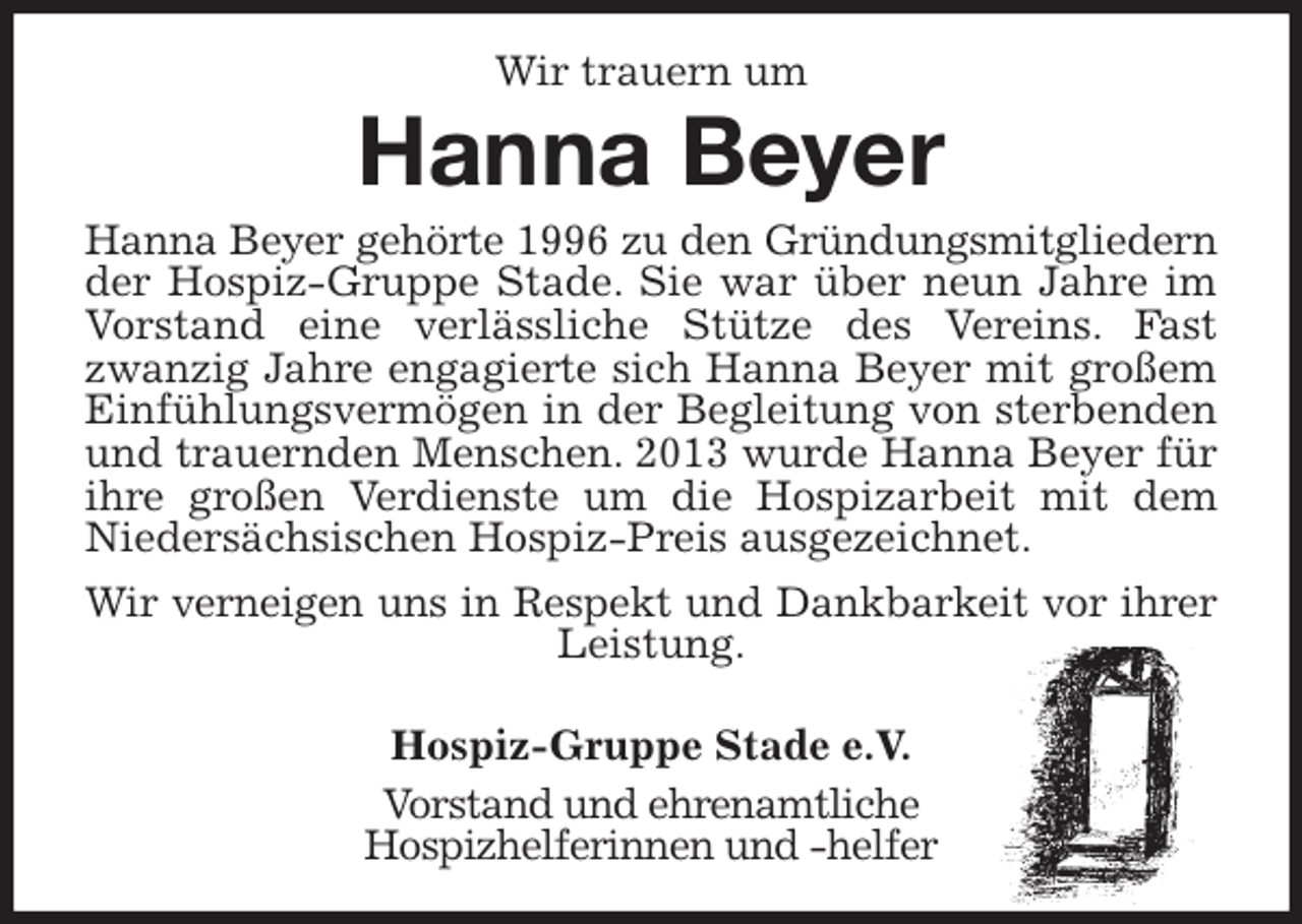 <p>Wir trauern um<br />Hanna Beyer<br />Hanna Beyer gehörte 1996 zu den Gründungsmitgliedern<br />der Hospiz-Gruppe Stade. Sie war über neun Jahre im Vorstand eine verlässliche Stütze des Vereins. Fast zwanzig Jahre engagierte sich Hanna Beyer mit großem Einfühlungsvermögen in der Begleitung von sterbenden und trauernden Menschen. 2013 wurde Hanna Beyer für ihre großen Verdienste um die Hospizarbeit mit dem Niedersächsischen Hospiz-Preis ausgezeichnet.<br />Wir verneigen uns in Respekt und Dankbarkeit vor ihrer<br />Leistung.<br />Hospiz-Gruppe Stade e.V.<br />Vorstand und ehrenamtliche<br />Hospizhelferinnen und -helfer</p>