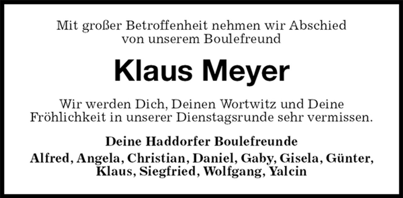 <p>Mit großer Betroffenheit nehmen wir Abschied<br />von unserem Boulefreund<br />Klaus Meyer<br />Wir werden Dich, Deinen Wortwitz und Deine<br />Fröhlichkeit in unserer Dienstagsrunde sehr vermissen.<br />Deine Haddorfer Boulefreunde<br />Alfred, Angela, Christian, Daniel, Gaby, Gisela, Günter, Klaus, Siegfried, Wolfgang, Yalcin</p>