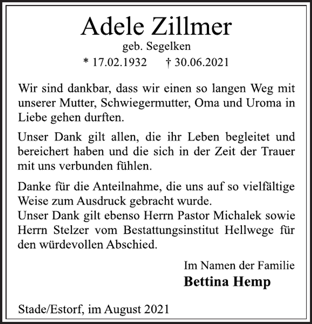 <p>Adele Zillmer<br />geb. Segelken<br />* 17.02.1932 † 30.06.2021<br />Wir sind dankbar, dass wir einen so langen Weg mit<br />unserer Mutter, Schwiegermutter, Oma und Uroma in<br />Liebe gehen durften.<br />Unser Dank gilt allen, die ihr Leben begleitet und<br />bereichert haben und die sich in der Zeit der Trauer<br />mit uns verbunden fühlen.<br />Danke für die Anteilnahme, die uns auf so vielfältige<br />Weise zum Ausdruck gebracht wurde.<br />Unser Dank gilt ebenso Herrn Pastor Michalek sowie<br />Herrn Stelzer vom Bestattungsinstitut Hellwege für<br />den würdevollen Abschied.<br />Im Namen der Familie<br />Bettina Hemp<br />Stade/Estorf, im August 2021</p>